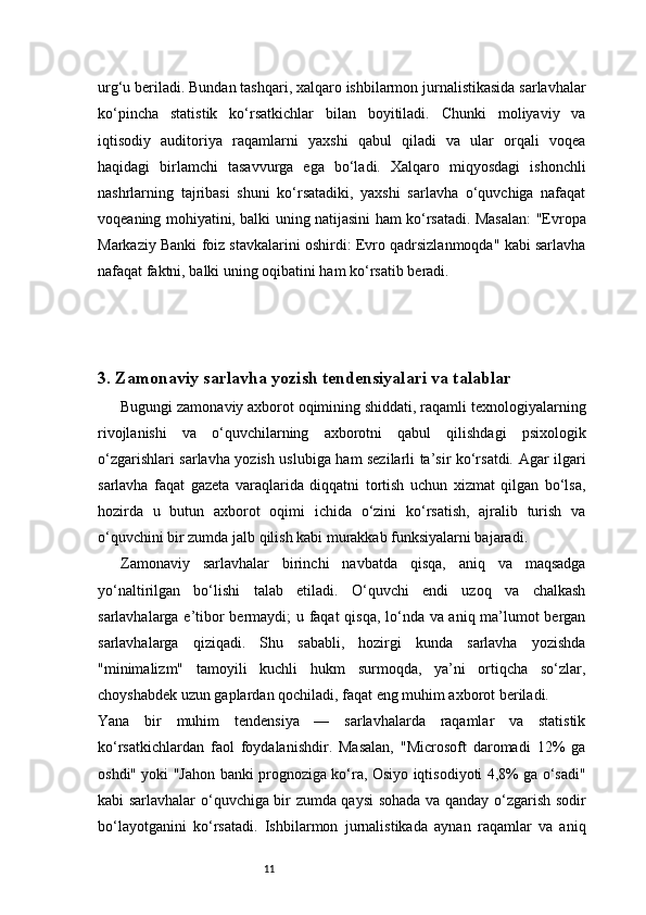 11urg‘u beriladi. Bundan tashqari, xalqaro ishbilarmon jurnalistikasida sarlavhalar
ko‘pincha   statistik   ko‘rsatkichlar   bilan   boyitiladi.   Chunki   moliyaviy   va
iqtisodiy   auditoriya   raqamlarni   yaxshi   qabul   qiladi   va   ular   orqali   voqea
haqidagi   birlamchi   tasavvurga   ega   bo‘ladi.   Xalqaro   miqyosdagi   ishonchli
nashrlarning   tajribasi   shuni   ko‘rsatadiki,   yaxshi   sarlavha   o‘quvchiga   nafaqat
voqeaning mohiyatini, balki uning natijasini ham ko‘rsatadi. Masalan: "Evropa
Markaziy Banki foiz stavkalarini oshirdi: Evro qadrsizlanmoqda" kabi sarlavha
nafaqat faktni, balki uning oqibatini ham ko‘rsatib beradi.
3. Zamonaviy sarlavha yozish tendensiyalari va talablar
Bugungi zamonaviy axborot oqimining shiddati, raqamli texnologiyalarning
rivojlanishi   va   o‘quvchilarning   axborotni   qabul   qilishdagi   psixologik
o‘zgarishlari sarlavha yozish uslubiga ham sezilarli ta’sir ko‘rsatdi. Agar ilgari
sarlavha   faqat   gazeta   varaqlarida   diqqatni   tortish   uchun   xizmat   qilgan   bo‘lsa,
hozirda   u   butun   axborot   oqimi   ichida   o‘zini   ko‘rsatish,   ajralib   turish   va
o‘quvchini bir zumda jalb qilish kabi murakkab funksiyalarni bajaradi.
Zamonaviy   sarlavhalar   birinchi   navbatda   qisqa,   aniq   va   maqsadga
yo‘naltirilgan   bo‘lishi   talab   etiladi.   O‘quvchi   endi   uzoq   va   chalkash
sarlavhalarga e’tibor bermaydi; u faqat qisqa, lo‘nda va aniq ma’lumot bergan
sarlavhalarga   qiziqadi.   Shu   sababli,   hozirgi   kunda   sarlavha   yozishda
"minimalizm"   tamoyili   kuchli   hukm   surmoqda,   ya’ni   ortiqcha   so‘zlar,
choyshabdek uzun gaplardan qochiladi, faqat eng muhim axborot beriladi.
Yana   bir   muhim   tendensiya   —   sarlavhalarda   raqamlar   va   statistik
ko‘rsatkichlardan   faol   foydalanishdir.   Masalan,   "Microsoft   daromadi   12%   ga
oshdi" yoki "Jahon banki prognoziga ko‘ra, Osiyo iqtisodiyoti 4,8% ga o‘sadi"
kabi sarlavhalar o‘quvchiga bir zumda qaysi sohada va qanday o‘zgarish sodir
bo‘layotganini   ko‘rsatadi.   Ishbilarmon   jurnalistikada   aynan   raqamlar   va   aniq