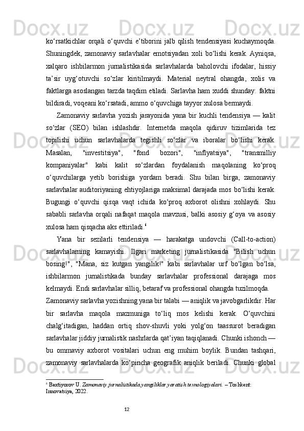 12ko‘rsatkichlar  orqali  o‘quvchi  e’tiborini  jalb qilish  tendensiyasi  kuchaymoqda.
Shuningdek,   zamonaviy   sarlavhalar   emotsiyadan   xoli   bo‘lishi   kerak.   Ayniqsa,
xalqaro   ishbilarmon   jurnalistikasida   sarlavhalarda   baholovchi   ifodalar,   hissiy
ta’sir   uyg‘otuvchi   so‘zlar   kiritilmaydi.   Material   neytral   ohangda,   xolis   va
faktlarga asoslangan tarzda taqdim etiladi. Sarlavha ham xuddi shunday: faktni
bildiradi, voqeani ko‘rsatadi, ammo o‘quvchiga tayyor xulosa bermaydi.
Zamonaviy   sarlavha   yozish   jarayonida   yana   bir   kuchli   tendensiya   —   kalit
so‘zlar   (SEO)   bilan   ishlashdir.   Internetda   maqola   qidiruv   tizimlarida   tez
topilishi   uchun   sarlavhalarda   tegishli   so‘zlar   va   iboralar   bo‘lishi   kerak.
Masalan,   "investitsiya",   "fond   bozori",   "inflyatsiya",   "transmilliy
kompaniyalar"   kabi   kalit   so‘zlardan   foydalanish   maqolaning   ko‘proq
o‘quvchilarga   yetib   borishiga   yordam   beradi.   Shu   bilan   birga,   zamonaviy
sarlavhalar auditoriyaning ehtiyojlariga maksimal  darajada mos bo‘lishi  kerak.
Bugungi   o‘quvchi   qisqa   vaqt   ichida   ko‘proq   axborot   olishni   xohlaydi.   Shu
sababli   sarlavha   orqali   nafaqat   maqola   mavzusi,   balki   asosiy   g‘oya   va   asosiy
xulosa ham qisqacha aks ettiriladi. 6
Yana   bir   sezilarli   tendensiya   —   harakatga   undovchi   (Call-to-action)
sarlavhalarning   kamayishi.   Ilgari   marketing   jurnalistikasida   "Bilish   uchun
bosing!",   "Mana,   siz   kutgan   yangilik!"   kabi   sarlavhalar   urf   bo‘lgan   bo‘lsa,
ishbilarmon   jurnalistikada   bunday   sarlavhalar   professional   darajaga   mos
kelmaydi. Endi sarlavhalar silliq, betaraf va professional ohangda tuzilmoqda.
Zamonaviy sarlavha yozishning yana bir talabi — aniqlik va javobgarlikdir. Har
bir   sarlavha   maqola   mazmuniga   to‘liq   mos   kelishi   kerak.   O‘quvchini
chalg‘itadigan,   haddan   ortiq   shov-shuvli   yoki   yolg‘on   taassurot   beradigan
sarlavhalar jiddiy jurnalistik nashrlarda qat’iyan taqiqlanadi. Chunki ishonch —
bu   ommaviy   axborot   vositalari   uchun   eng   muhim   boylik.   Bundan   tashqari,
zamonaviy   sarlavhalarda   ko‘pincha   geografik   aniqlik   beriladi.   Chunki   global
6
  Baxtiyorov U.  Zamonaviy jurnalistikada yangiliklar yaratish texnologiyalari.  – Toshkent: 
Innovatsiya, 2022.