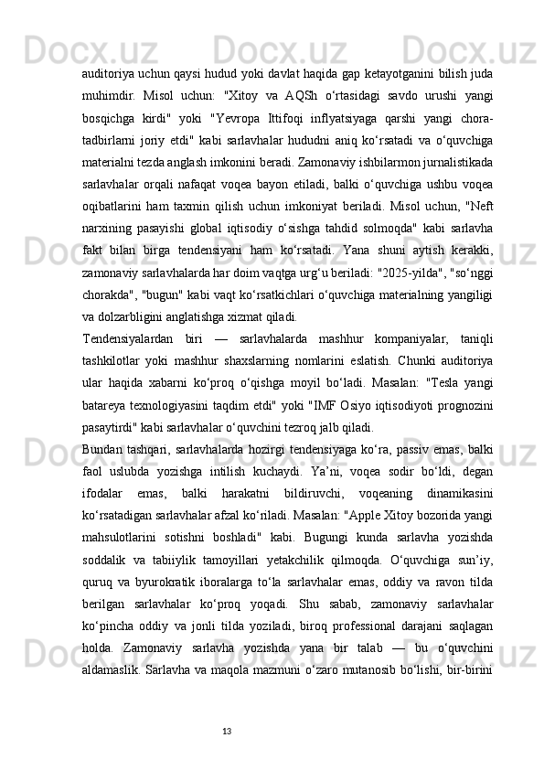 13auditoriya uchun qaysi hudud yoki davlat haqida gap ketayotganini bilish juda
muhimdir.   Misol   uchun:   "Xitoy   va   AQSh   o‘rtasidagi   savdo   urushi   yangi
bosqichga   kirdi"   yoki   "Yevropa   Ittifoqi   inflyatsiyaga   qarshi   yangi   chora-
tadbirlarni   joriy   etdi"   kabi   sarlavhalar   hududni   aniq   ko‘rsatadi   va   o‘quvchiga
materialni tezda anglash imkonini beradi. Zamonaviy ishbilarmon jurnalistikada
sarlavhalar   orqali   nafaqat   voqea   bayon   etiladi,   balki   o‘quvchiga   ushbu   voqea
oqibatlarini   ham   taxmin   qilish   uchun   imkoniyat   beriladi.   Misol   uchun,   "Neft
narxining   pasayishi   global   iqtisodiy   o‘sishga   tahdid   solmoqda"   kabi   sarlavha
fakt   bilan   birga   tendensiyani   ham   ko‘rsatadi.   Yana   shuni   aytish   kerakki,
zamonaviy sarlavhalarda har doim vaqtga urg‘u beriladi: "2025-yilda", "so‘nggi
chorakda", "bugun" kabi vaqt ko‘rsatkichlari o‘quvchiga materialning yangiligi
va dolzarbligini anglatishga xizmat qiladi.
Tendensiyalardan   biri   —   sarlavhalarda   mashhur   kompaniyalar,   taniqli
tashkilotlar   yoki   mashhur   shaxslarning   nomlarini   eslatish.   Chunki   auditoriya
ular   haqida   xabarni   ko‘proq   o‘qishga   moyil   bo‘ladi.   Masalan:   "Tesla   yangi
batareya texnologiyasini taqdim etdi" yoki "IMF Osiyo iqtisodiyoti prognozini
pasaytirdi" kabi sarlavhalar o‘quvchini tezroq jalb qiladi.
Bundan   tashqari,   sarlavhalarda   hozirgi   tendensiyaga   ko‘ra,   passiv   emas,   balki
faol   uslubda   yozishga   intilish   kuchaydi.   Ya’ni,   voqea   sodir   bo‘ldi,   degan
ifodalar   emas,   balki   harakatni   bildiruvchi,   voqeaning   dinamikasini
ko‘rsatadigan sarlavhalar afzal ko‘riladi. Masalan: "Apple Xitoy bozorida yangi
mahsulotlarini   sotishni   boshladi"   kabi.   Bugungi   kunda   sarlavha   yozishda
soddalik   va   tabiiylik   tamoyillari   yetakchilik   qilmoqda.   O‘quvchiga   sun’iy,
quruq   va   byurokratik   iboralarga   to‘la   sarlavhalar   emas,   oddiy   va   ravon   tilda
berilgan   sarlavhalar   ko‘proq   yoqadi.   Shu   sabab,   zamonaviy   sarlavhalar
ko‘pincha   oddiy   va   jonli   tilda   yoziladi,   biroq   professional   darajani   saqlagan
holda.   Zamonaviy   sarlavha   yozishda   yana   bir   talab   —   bu   o‘quvchini
aldamaslik. Sarlavha va maqola  mazmuni  o‘zaro mutanosib  bo‘lishi, bir-birini 