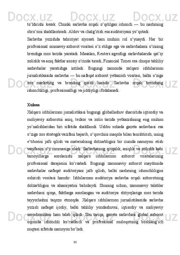 14to‘ldirishi   kerak.   Chunki   sarlavha   orqali   o‘qitilgan   ishonch   —   bu   nashrning
obro‘sini shakllantiradi. Aldov va chalg‘itish esa auditoriyani yo‘qotadi.
Sarlavha   yozishda   tahririyat   siyosati   ham   muhim   rol   o‘ynaydi.   Har   bir
professional ommaviy axborot vositasi o‘z stiliga ega va sarlavhalarni o‘zining
brendiga   mos   tarzda   yaratadi.   Masalan,   Reuters   agentligi   sarlavhalarida   qat’iy
xolislik va aniq faktlar asosiy o‘rinda turadi, Financial Times esa chuqur tahliliy
sarlavhalar   yaratishga   intiladi.   Bugungi   zamonda   xalqaro   ishbilarmon
jurnalistikasida  sarlavha — bu nafaqat axborot  yetkazish vositasi, balki  o‘ziga
xos   marketing   va   brending   quroli   hamdir.   Sarlavha   orqali   brendning
ishonchliligi, professionalligi va jiddiyligi ifodalanadi.
Xulosa 
Xalqaro ishbilarmon jurnalistikasi bugungi globallashuv sharoitida iqtisodiy va
moliyaviy   axborotni   aniq,   tezkor   va   xolis   tarzda   yetkazishning   eng   muhim
yo‘nalishlaridan   biri   sifatida   shakllandi.   Ushbu   sohada   gazeta   sarlavhasi   esa
o‘ziga xos strategik vazifani bajarib, o‘quvchini maqola bilan tanishtirish, uning
e’tiborini   jalb   qilish   va   materialning   dolzarbligini   bir   zumda   namoyon   etish
vazifasini   o‘z   zimmasiga   oladi.   Sarlavhaning   qisqalik,   aniqlik  va   xolislik  kabi
tamoyillarga   asoslanishi   xalqaro   ishbilarmon   axborot   vositalarining
professional   darajasini   ko‘rsatadi.   Bugungi   zamonaviy   axborot   maydonida
sarlavhalar   nafaqat   auditoriyani   jalb   qilish,   balki   nashrning   ishonchliligini
oshirish   vositasi   hamdir.   Ishbilarmon   auditoriya   sarlavha   orqali   axborotning
dolzarbligini   va   ahamiyatini   baholaydi.   Shuning   uchun,   zamonaviy   talablar
sarlavhani   qisqa,   faktlarga   asoslangan   va   auditoriya   ehtiyojlariga   mos   tarzda
tayyorlashni   taqozo   etmoqda.   Xalqaro   ishbilarmon   jurnalistikasida   sarlavha
yozish   nafaqat   ijodiy,   balki   tahliliy   yondashuvni,   iqtisodiy   va   moliyaviy
savodxonlikni   ham   talab   qiladi.   Shu   tariqa,   gazeta   sarlavhasi   global   axborot
oqimida   ishonchli   ko‘rsatkich   va   professional   muloqotning   boshlang‘ich
nuqtasi sifatida namoyon bo‘ladi.