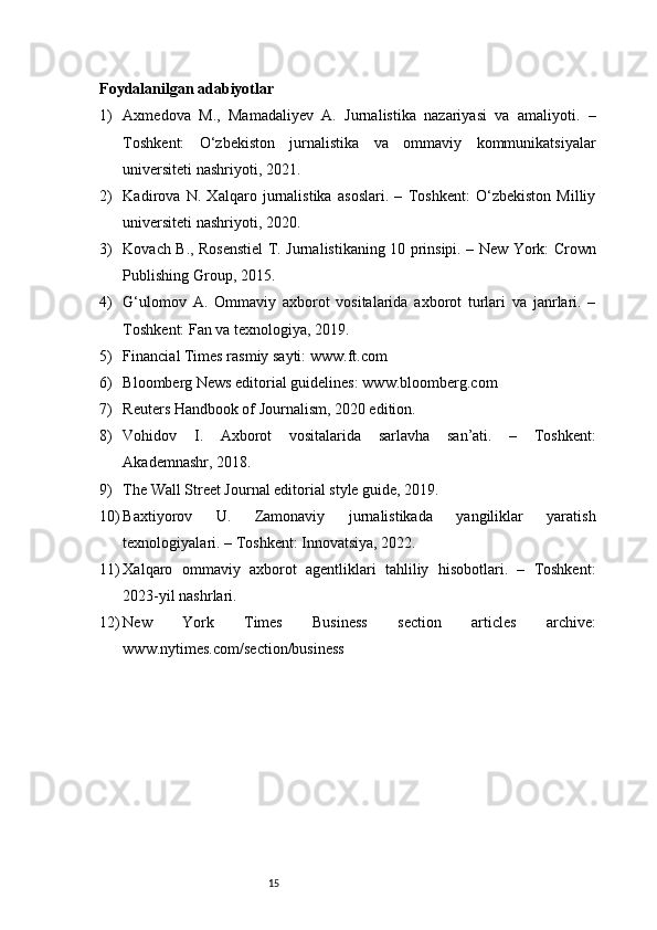 15Foydalanilgan adabiyotlar
1) Axmedova   M.,   Mamadaliyev   A.   Jurnalistika   nazariyasi   va   amaliyoti.   –
Toshkent:   O‘zbekiston   jurnalistika   va   ommaviy   kommunikatsiyalar
universiteti nashriyoti, 2021.
2) Kadirova   N.   Xalqaro   jurnalistika   asoslari.   –   Toshkent:   O‘zbekiston   Milliy
universiteti nashriyoti, 2020.
3) Kovach B., Rosenstiel T. Jurnalistikaning 10 prinsipi. – New York: Crown
Publishing Group, 2015.
4) G‘ulomov   A.   Ommaviy   axborot   vositalarida   axborot   turlari   va   janrlari.   –
Toshkent: Fan va texnologiya, 2019.
5) Financial Times rasmiy sayti:  www.ft.com
6) Bloomberg News editorial guidelines:  www.bloomberg.com
7) Reuters Handbook of Journalism, 2020 edition.
8) Vohidov   I.   Axborot   vositalarida   sarlavha   san’ati.   –   Toshkent:
Akademnashr, 2018.
9) The Wall Street Journal editorial style guide, 2019.
10) Baxtiyorov   U.   Zamonaviy   jurnalistikada   yangiliklar   yaratish
texnologiyalari. – Toshkent: Innovatsiya, 2022.
11) Xalqaro   ommaviy   axborot   agentliklari   tahliliy   hisobotlari.   –   Toshkent:
2023-yil nashrlari.
12) New   York   Times   Business   section   articles   archive:
www.nytimes.com/section/business