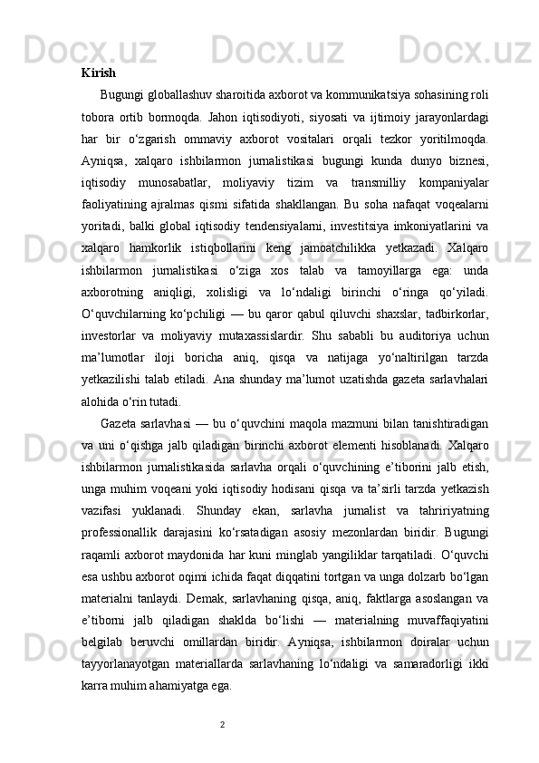 2Kirish
Bugungi globallashuv sharoitida axborot va kommunikatsiya sohasining roli
tobora   ortib   bormoqda.   Jahon   iqtisodiyoti,   siyosati   va   ijtimoiy   jarayonlardagi
har   bir   o‘zgarish   ommaviy   axborot   vositalari   orqali   tezkor   yoritilmoqda.
Ayniqsa,   xalqaro   ishbilarmon   jurnalistikasi   bugungi   kunda   dunyo   biznesi,
iqtisodiy   munosabatlar,   moliyaviy   tizim   va   transmilliy   kompaniyalar
faoliyatining   ajralmas   qismi   sifatida   shakllangan.   Bu   soha   nafaqat   voqealarni
yoritadi,   balki   global   iqtisodiy   tendensiyalarni,   investitsiya   imkoniyatlarini   va
xalqaro   hamkorlik   istiqbollarini   keng   jamoatchilikka   yetkazadi.   Xalqaro
ishbilarmon   jurnalistikasi   o‘ziga   xos   talab   va   tamoyillarga   ega:   unda
axborotning   aniqligi,   xolisligi   va   lo‘ndaligi   birinchi   o‘ringa   qo‘yiladi.
O‘quvchilarning   ko‘pchiligi   —   bu   qaror   qabul   qiluvchi   shaxslar,   tadbirkorlar,
investorlar   va   moliyaviy   mutaxassislardir.   Shu   sababli   bu   auditoriya   uchun
ma’lumotlar   iloji   boricha   aniq,   qisqa   va   natijaga   yo‘naltirilgan   tarzda
yetkazilishi   talab   etiladi.   Ana   shunday   ma’lumot   uzatishda   gazeta   sarlavhalari
alohida o‘rin tutadi.
Gazeta   sarlavhasi   —   bu   o‘quvchini   maqola   mazmuni   bilan   tanishtiradigan
va   uni   o‘qishga   jalb   qiladigan   birinchi   axborot   elementi   hisoblanadi.   Xalqaro
ishbilarmon   jurnalistikasida   sarlavha   orqali   o‘quvchining   e’tiborini   jalb   etish,
unga   muhim   voqeani   yoki   iqtisodiy   hodisani   qisqa   va   ta’sirli   tarzda   yetkazish
vazifasi   yuklanadi.   Shunday   ekan,   sarlavha   jurnalist   va   tahririyatning
professionallik   darajasini   ko‘rsatadigan   asosiy   mezonlardan   biridir.   Bugungi
raqamli   axborot  maydonida  har  kuni  minglab  yangiliklar   tarqatiladi. O‘quvchi
esa ushbu axborot oqimi ichida faqat diqqatini tortgan va unga dolzarb bo‘lgan
materialni   tanlaydi.   Demak,   sarlavhaning   qisqa,   aniq,   faktlarga   asoslangan   va
e’tiborni   jalb   qiladigan   shaklda   bo‘lishi   —   materialning   muvaffaqiyatini
belgilab   beruvchi   omillardan   biridir.   Ayniqsa,   ishbilarmon   doiralar   uchun
tayyorlanayotgan   materiallarda   sarlavhaning   lo‘ndaligi   va   samaradorligi   ikki
karra muhim ahamiyatga ega.  
