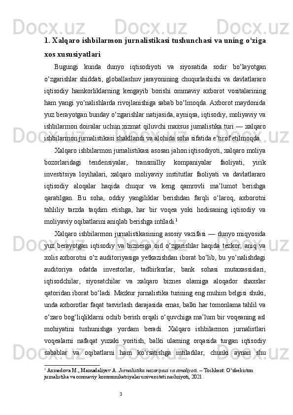31.  Xalqaro ishbilarmon jurnalistikasi tushunchasi va uning o‘ziga
xos xususiyatlari
Bugungi   kunda   dunyo   iqtisodiyoti   va   siyosatida   sodir   bo‘layotgan
o‘zgarishlar   shiddati,   globallashuv   jarayonining   chuqurlashishi   va   davlatlararo
iqtisodiy   hamkorliklarning   kengayib   borishi   ommaviy   axborot   vositalarining
ham yangi yo‘nalishlarda rivojlanishiga sabab bo‘lmoqda. Axborot maydonida
yuz berayotgan bunday o‘zgarishlar natijasida, ayniqsa, iqtisodiy, moliyaviy va
ishbilarmon doiralar uchun xizmat qiluvchi maxsus jurnalistika turi — xalqaro
ishbilarmon jurnalistikasi shakllandi va alohida soha sifatida e’tirof etilmoqda.
Xalqaro ishbilarmon jurnalistikasi asosan jahon iqtisodiyoti, xalqaro moliya
bozorlaridagi   tendensiyalar,   transmilliy   kompaniyalar   faoliyati,   yirik
investitsiya   loyihalari,   xalqaro   moliyaviy   institutlar   faoliyati   va   davlatlararo
iqtisodiy   aloqalar   haqida   chuqur   va   keng   qamrovli   ma’lumot   berishga
qaratilgan.   Bu   soha,   oddiy   yangiliklar   berishdan   farqli   o‘laroq,   axborotni
tahliliy   tarzda   taqdim   etishga,   har   bir   voqea   yoki   hodisaning   iqtisodiy   va
moliyaviy oqibatlarini aniqlab berishga intiladi. 1
Xalqaro ishbilarmon jurnalistikasining asosiy  vazifasi  — dunyo miqyosida
yuz   berayotgan   iqtisodiy   va   biznesga   oid   o‘zgarishlar   haqida   tezkor,   aniq   va
xolis axborotni  o‘z auditoriyasiga  yetkazishdan iborat bo‘lib, bu yo‘nalishdagi
auditoriya   odatda   investorlar,   tadbirkorlar,   bank   sohasi   mutaxassislari,
iqtisodchilar,   siyosatchilar   va   xalqaro   biznes   olamiga   aloqador   shaxslar
qatoridan iborat bo‘ladi. Mazkur jurnalistika turining eng muhim belgisi shuki,
unda axborotlar faqat tasvirlash darajasida emas, balki har tomonlama tahlil va
o‘zaro bog‘liqliklarni ochib berish orqali o‘quvchiga ma’lum bir voqeaning asl
mohiyatini   tushunishga   yordam   beradi.   Xalqaro   ishbilarmon   jurnalistlari
voqealarni   nafaqat   yuzaki   yoritish,   balki   ularning   orqasida   turgan   iqtisodiy
sabablar   va   oqibatlarni   ham   ko‘rsatishga   intiladilar,   chunki   aynan   shu
1
  Axmedova M., Mamadaliyev A.  Jurnalistika nazariyasi va amaliyoti.  – Toshkent: O‘zbekiston 
jurnalistika va ommaviy kommunikatsiyalar universiteti nashriyoti, 2021.