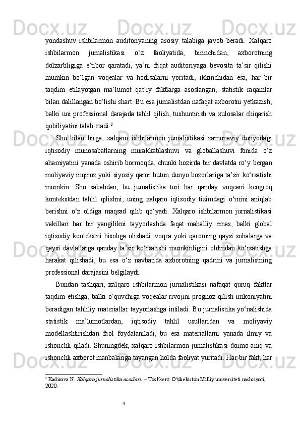 4yondashuv   ishbilarmon   auditoriyaning   asosiy   talabiga   javob   beradi.   Xalqaro
ishbilarmon   jurnalistikasi   o‘z   faoliyatida,   birinchidan,   axborotning
dolzarbligiga   e’tibor   qaratadi,   ya’ni   faqat   auditoriyaga   bevosita   ta’sir   qilishi
mumkin   bo‘lgan   voqealar   va   hodisalarni   yoritadi,   ikkinchidan   esa,   har   bir
taqdim   etilayotgan   ma’lumot   qat’iy   faktlarga   asoslangan,   statistik   raqamlar
bilan dalillangan bo‘lishi shart. Bu esa jurnalistdan nafaqat axborotni yetkazish,
balki uni professional  darajada tahlil qilish, tushuntirish va xulosalar chiqarish
qobiliyatini talab etadi. 2
Shu   bilan   birga,   xalqaro   ishbilarmon   jurnalistikasi   zamonaviy   dunyodagi
iqtisodiy   munosabatlarning   murakkablashuvi   va   globallashuvi   fonida   o‘z
ahamiyatini yanada oshirib bormoqda, chunki hozirda bir davlatda ro‘y bergan
moliyaviy inqiroz yoki siyosiy qaror butun dunyo bozorlariga ta’sir ko‘rsatishi
mumkin.   Shu   sababdan,   bu   jurnalistika   turi   har   qanday   voqeani   kengroq
kontekstdan   tahlil   qilishni,   uning   xalqaro   iqtisodiy   tizimdagi   o‘rnini   aniqlab
berishni   o‘z   oldiga   maqsad   qilib   qo‘yadi.   Xalqaro   ishbilarmon   jurnalistikasi
vakillari   har   bir   yangilikni   tayyorlashda   faqat   mahalliy   emas,   balki   global
iqtisodiy kontekstni hisobga olishadi, voqea yoki qarorning qaysi sohalarga va
qaysi   davlatlarga   qanday   ta’sir   ko‘rsatishi   mumkinligini   oldindan   ko‘rsatishga
harakat   qilishadi,   bu   esa   o‘z   navbatida   axborotning   qadrini   va   jurnalistning
professional darajasini belgilaydi.
Bundan   tashqari,   xalqaro   ishbilarmon   jurnalistikasi   nafaqat   quruq   faktlar
taqdim etishga, balki  o‘quvchiga voqealar  rivojini prognoz qilish imkoniyatini
beradigan tahliliy materiallar tayyorlashga intiladi. Bu jurnalistika yo‘nalishida
statistik   ma’lumotlardan,   iqtisodiy   tahlil   usullaridan   va   moliyaviy
modellashtirishdan   faol   foydalaniladi,   bu   esa   materiallarni   yanada   ilmiy   va
ishonchli  qiladi. Shuningdek, xalqaro ishbilarmon jurnalistikasi  doimo aniq va
ishonchli axborot manbalariga tayangan holda faoliyat yuritadi. Har bir fakt, har
2
  Kadirova N.  Xalqaro jurnalistika asoslari.  – Toshkent: O‘zbekiston Milliy universiteti nashriyoti, 
2020.