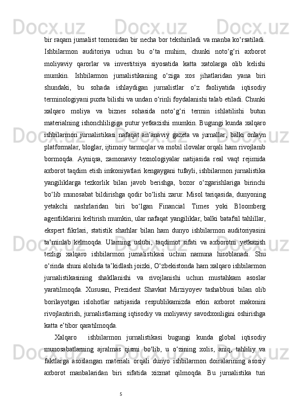 5bir raqam jurnalist tomonidan bir necha bor tekshiriladi va manba ko‘rsatiladi.
Ishbilarmon   auditoriya   uchun   bu   o‘ta   muhim,   chunki   noto‘g‘ri   axborot
moliyaviy   qarorlar   va   investitsiya   siyosatida   katta   xatolarga   olib   kelishi
mumkin.   Ishbilarmon   jurnalistikaning   o‘ziga   xos   jihatlaridan   yana   biri
shundaki,   bu   sohada   ishlaydigan   jurnalistlar   o‘z   faoliyatida   iqtisodiy
terminologiyani puxta bilishi va undan o‘rinli foydalanishi talab etiladi. Chunki
xalqaro   moliya   va   biznes   sohasida   noto‘g‘ri   termin   ishlatilishi   butun
materialning  ishonchliligiga   putur  yetkazishi  mumkin.  Bugungi  kunda  xalqaro
ishbilarmon   jurnalistikasi   nafaqat   an’anaviy   gazeta   va   jurnallar,   balki   onlayn
platformalar, bloglar, ijtimoiy tarmoqlar va mobil ilovalar orqali ham rivojlanib
bormoqda.   Ayniqsa,   zamonaviy   texnologiyalar   natijasida   real   vaqt   rejimida
axborot taqdim etish imkoniyatlari kengaygani tufayli, ishbilarmon jurnalistika
yangiliklarga   tezkorlik   bilan   javob   berishga,   bozor   o‘zgarishlariga   birinchi
bo‘lib   munosabat   bildirishga   qodir   bo‘lishi   zarur.   Misol   tariqasida,   dunyoning
yetakchi   nashrlaridan   biri   bo‘lgan   Financial   Times   yoki   Bloomberg
agentliklarini keltirish mumkin, ular nafaqat yangiliklar, balki batafsil tahlillar,
ekspert   fikrlari,   statistik   sharhlar   bilan   ham   dunyo   ishbilarmon   auditoriyasini
ta’minlab   kelmoqda.   Ularning   uslubi,   taqdimot   sifati   va   axborotni   yetkazish
tezligi   xalqaro   ishbilarmon   jurnalistikasi   uchun   namuna   hisoblanadi.   Shu
o‘rinda shuni alohida ta’kidlash joizki, O‘zbekistonda ham xalqaro ishbilarmon
jurnalistikasining   shakllanishi   va   rivojlanishi   uchun   mustahkam   asoslar
yaratilmoqda.   Xususan,   Prezident   Shavkat   Mirziyoyev   tashabbusi   bilan   olib
borilayotgan   islohotlar   natijasida   respublikamizda   erkin   axborot   makonini
rivojlantirish, jurnalistlarning iqtisodiy va moliyaviy savodxonligini  oshirishga
katta e’tibor qaratilmoqda.
Xalqaro     ishbilarmon   jurnalistikasi   bugungi   kunda   global   iqtisodiy
munosabatlarning   ajralmas   qismi   bo‘lib,   u   o‘zining   xolis,   aniq,   tahliliy   va
faktlarga   asoslangan   materiali   orqali   dunyo   ishbilarmon   doiralarining   asosiy
axborot   manbalaridan   biri   sifatida   xizmat   qilmoqda.   Bu   jurnalistika   turi
