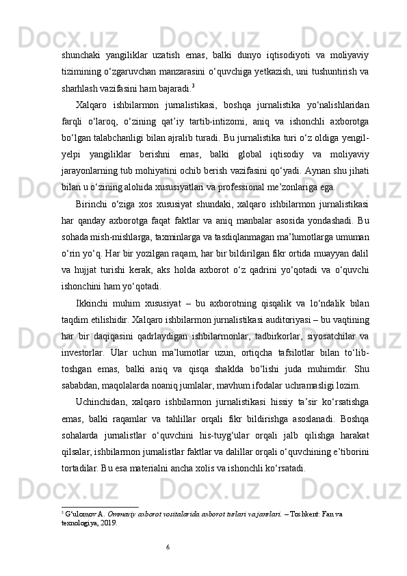 6shunchaki   yangiliklar   uzatish   emas,   balki   dunyo   iqtisodiyoti   va   moliyaviy
tizimining o‘zgaruvchan manzarasini o‘quvchiga yetkazish, uni tushuntirish va
sharhlash vazifasini ham bajaradi. 3
Xalqaro   ishbilarmon   jurnalistikasi,   boshqa   jurnalistika   yo‘nalishlaridan
farqli   o‘laroq,   o‘zining   qat’iy   tartib-intizomi,   aniq   va   ishonchli   axborotga
bo‘lgan talabchanligi bilan ajralib turadi. Bu jurnalistika turi o‘z oldiga yengil-
yelpi   yangiliklar   berishni   emas,   balki   global   iqtisodiy   va   moliyaviy
jarayonlarning tub mohiyatini ochib berish vazifasini qo‘yadi. Aynan shu jihati
bilan u o‘zining alohida xususiyatlari va professional me’zonlariga ega.
Birinchi   o‘ziga   xos   xususiyat   shundaki,   xalqaro   ishbilarmon   jurnalistikasi
har   qanday   axborotga   faqat   faktlar   va   aniq   manbalar   asosida   yondashadi.   Bu
sohada mish-mishlarga, taxminlarga va tasdiqlanmagan ma’lumotlarga umuman
o‘rin yo‘q. Har bir yozilgan raqam, har bir bildirilgan fikr ortida muayyan dalil
va   hujjat   turishi   kerak,   aks   holda   axborot   o‘z   qadrini   yo‘qotadi   va   o‘quvchi
ishonchini ham yo‘qotadi.
Ikkinchi   muhim   xususiyat   –   bu   axborotning   qisqalik   va   lo‘ndalik   bilan
taqdim etilishidir. Xalqaro ishbilarmon jurnalistikasi auditoriyasi – bu vaqtining
har   bir   daqiqasini   qadrlaydigan   ishbilarmonlar,   tadbirkorlar,   siyosatchilar   va
investorlar.   Ular   uchun   ma’lumotlar   uzun,   ortiqcha   tafsilotlar   bilan   to‘lib-
toshgan   emas,   balki   aniq   va   qisqa   shaklda   bo‘lishi   juda   muhimdir.   Shu
sababdan, maqolalarda noaniq jumlalar, mavhum ifodalar uchramasligi lozim.
Uchinchidan,   xalqaro   ishbilarmon   jurnalistikasi   hissiy   ta’sir   ko‘rsatishga
emas,   balki   raqamlar   va   tahlillar   orqali   fikr   bildirishga   asoslanadi.   Boshqa
sohalarda   jurnalistlar   o‘quvchini   his-tuyg‘ular   orqali   jalb   qilishga   harakat
qilsalar, ishbilarmon jurnalistlar faktlar va dalillar orqali o‘quvchining e’tiborini
tortadilar. Bu esa materialni ancha xolis va ishonchli ko‘rsatadi.
3
  G‘ulomov A.  Ommaviy axborot vositalarida axborot turlari va janrlari.  – Toshkent: Fan va 
texnologiya, 2019. 