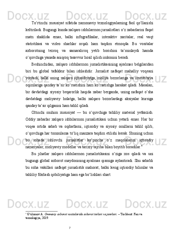 7To‘rtinchi  xususiyat  sifatida zamonaviy texnologiyalarning faol qo‘llanishi
keltiriladi. Bugungi kunda xalqaro ishbilarmon jurnalistlari o‘z xabarlarini faqat
matn   shaklida   emas,   balki   infografikalar,   interaktiv   xaritalar,   real   vaqt
statistikasi   va   video   sharhlar   orqali   ham   taqdim   etmoqda.   Bu   vositalar
axborotning   tezroq   va   samaraliroq   yetib   borishini   ta’minlaydi   hamda
o‘quvchiga yanada aniqroq tasavvur hosil qilish imkonini beradi.
Beshinchidan,   xalqaro   ishbilarmon   jurnalistikasining   ajralmas   belgilaridan
biri   bu   global   tafakkur   bilan   ishlashdir.   Jurnalist   nafaqat   mahalliy   voqeani
yoritadi,   balki   uning   xalqaro   iqtisodiyotga,   moliya   bozorlariga   va   investitsiya
oqimlariga qanday ta’sir ko‘rsatishini ham ko‘rsatishga harakat qiladi. Masalan,
bir   davlatdagi   siyosiy   beqarorlik   haqida   xabar   berganda,   uning   nafaqat   o‘sha
davlatdagi   moliyaviy   holatga,   balki   xalqaro   bozorlardagi   aksiyalar   kursiga
qanday ta’sir qilganini ham tahlil qiladi.
Oltinchi   muhim   xususiyat   —   bu   o‘quvchiga   tahliliy   material   yetkazish.
Oddiy   xabarlar   xalqaro   ishbilarmon   jurnalistikasi   uchun   yetarli   emas.   Har   bir
voqea   ortida   sabab   va   oqibatlarni,   iqtisodiy   va   siyosiy   omillarni   tahlil   qilib,
o‘quvchiga har tomonlama to‘liq manzara taqdim etilishi kerak. Shuning uchun
bu   sohada   ishlovchi   jurnalistlar   ko‘pincha   o‘z   maqolalarini   iqtisodiy
nazariyalar, moliyaviy modellar va tarixiy tajriba bilan boyitib boradilar. 4
Bu   jihatlar   xalqaro   ishbilarmon   jurnalistikasini   o‘ziga   xos   qiladi   va   uni
bugungi global axborot maydonining ajralmas qismiga aylantiradi. Shu sababli
bu   soha   vakillari   nafaqat   jurnalistik   mahorat,   balki   keng   iqtisodiy   bilimlar   va
tahliliy fikrlash qobiliyatiga ham ega bo‘lishlari shart.
4
  G‘ulomov A.  Ommaviy axborot vositalarida axborot turlari va janrlari.  – Toshkent: Fan va 
texnologiya, 2019. 