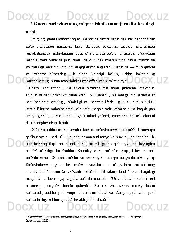 82. Gazeta sarlavhasining xalqaro ishbilarmon jurnalistikasidagi
o‘rni .
Bugungi global axborot oqimi sharoitida gazeta sarlavhasi har qachongidan
ko‘ra   muhimroq   ahamiyat   kasb   etmoqda.   Ayniqsa,   xalqaro   ishbilarmon
jurnalistikasida   sarlavhaning   o‘rni   o‘ta   muhim   bo‘lib,   u   nafaqat   o‘quvchini
maqola   yoki   xabarga   jalb   etadi,   balki   butun   materialning   qaysi   mavzu   va
yo‘nalishga   oidligini   birinchi   daqiqadayoq   anglatadi.  Sarlavha   —  bu   o‘quvchi
va   axborot   o‘rtasidagi   ilk   aloqa   ko‘prigi   bo‘lib,   ushbu   ko‘prikning
mustahkamligi butun materialning muvaffaqiyatini ta’minlaydi.
Xalqaro   ishbilarmon   jurnalistikasi   o‘zining   xususiyati   jihatidan,   tezkorlik,
aniqlik   va   tahlilchanlikni   talab   etadi.   Shu   sababli,   bu   sohaga   oid   sarlavhalar
ham   har   doim   aniqligi,   lo‘ndaligi   va   mazmun   ifodaliligi   bilan   ajralib   turishi
kerak. Birgina sarlavha orqali o‘quvchi  maqola yoki xabarda nima haqida gap
ketayotganini,   bu   ma’lumot   unga   kerakmi-yo‘qmi,   qanchalik   dolzarb   ekanini
darrov anglay olishi kerak.
Xalqaro   ishbilarmon   jurnalistikasida   sarlavhalarning   qisqalik   tamoyiliga
qat’iy rioya qilinadi. Chunki ishbilarmon auditoriya ko‘pincha juda band bo‘lib,
ular   ko‘proq   faqat   sarlavhani   o‘qib,   materialga   qiziqish   uyg‘otsa,   keyingina
batafsil   o‘qishga   kirishadilar.   Shunday   ekan,   sarlavha   qisqa,   lekin   ma’noli
bo‘lishi   zarur.   Ortiqcha   so‘zlar   va   umumiy   iboralarga   bu   yerda   o‘rin   yo‘q.
Sarlavhalarning   yana   bir   muhim   vazifasi   —   o‘quvchiga   materialning
ahamiyatini   bir   zumda   yetkazib   berishdir.   Masalan,   fond   bozori   haqidagi
maqolada   sarlavha   quyidagicha   bo‘lishi   mumkin:   "Osiyo   fond   bozorlari   neft
narxining   pasayishi   fonida   qulaydi".   Bu   sarlavha   darrov   asosiy   faktni
ko‘rsatadi,   auditoriyani   voqea   bilan   tanishtiradi   va   ularga   qaysi   soha   yoki
ko‘rsatkichga e’tibor qaratish kerakligini bildiradi. 5
5
  Baxtiyorov U.  Zamonaviy jurnalistikada yangiliklar yaratish texnologiyalari.  – Toshkent: 
Innovatsiya, 2022.