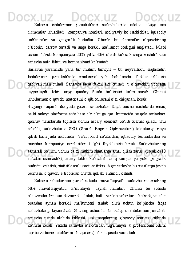 9Xalqaro   ishbilarmon   jurnalistikasi   sarlavhalarida   odatda   o‘ziga   xos
elementlar   ishlatiladi:   kompaniya   nomlari,   moliyaviy   ko‘rsatkichlar,   iqtisodiy
indikatorlar   va   geografik   hududlar.   Chunki   bu   elementlar   o‘quvchining
e’tiborini   darrov   tortadi   va   unga   kerakli   ma’lumot   borligini   anglatadi.   Misol
uchun: "Tesla kompaniyasi 2025-yilda 30% o‘sish ko‘rsatkichiga erishdi" kabi
sarlavha aniq faktni va kompaniyani ko‘rsatadi.
Sarlavha   yaratishda   yana   bir   muhim   tamoyil   –   bu   neytrallikni   saqlashdir.
Ishbilarmon   jurnalistikada   emotsional   yoki   baholovchi   ifodalar   ishlatish
qat’iyan   man   etiladi.   Sarlavha   faqat   faktni   aks   ettiradi:   u   o‘quvchini   voqeaga
tayyorlaydi,   lekin   unga   qanday   fikrda   bo‘lishini   ko‘rsatmaydi.   Chunki
ishbilarmon o‘quvchi materialni o‘qib, xulosani o‘zi chiqarishi kerak.
Bugungi   raqamli   dunyoda   gazeta   sarlavhalari   faqat   bosma   nashrlarda   emas,
balki onlayn platformalarda ham o‘z o‘rniga ega. Internetda maqola sarlavhasi
qidiruv   tizimlarida   topilish   uchun   asosiy   element   bo‘lib   xizmat   qiladi.   Shu
sababli,   sarlavhalarda   SEO   (Search   Engine   Optimization)   talablariga   rioya
qilish   ham   juda   muhimdir.   Ya’ni,   kalit   so‘zlardan,   iqtisodiy   terminlardan   va
mashhur   kompaniya   nomlaridan   to‘g‘ri   foydalanish   kerak.   Sarlavhalarning
samarali  bo‘lishi  uchun ba’zi  muhim shartlarga amal qilish zarur: qisqalik (10
so‘zdan   oshmaslik),   asosiy   faktni   ko‘rsatish,   aniq   kompaniya   yoki   geografik
hududni eslatish, statistik ma’lumot keltirish. Agar sarlavha bu shartlarga javob
bermasa, o‘quvchi e’tiboridan chetda qolishi ehtimoli oshadi.
Xalqaro   ishbilarmon   jurnalistikada   muvaffaqiyatli   sarlavha   materialning
50%   muvaffaqiyatini   ta’minlaydi,   deyish   mumkin.   Chunki   bu   sohada
o‘quvchilar   bir   kun   davomida   o‘nlab,   hatto   yuzlab   xabarlarni   ko‘radi,   va   ular
orasidan   aynan   kerakli   ma’lumotni   tanlab   olish   uchun   ko‘pincha   faqat
sarlavhalarga tayanishadi. Shuning uchun har bir xalqaro ishbilarmon jurnalisti
sarlavha   ustida   alohida   ishlashi,   uni   maqolaning   g‘oyaviy   markazi   sifatida
ko‘rishi   kerak.   Yaxshi   sarlavha   o‘z-o‘zidan   tug‘ilmaydi;   u   professional   bilim,
tajriba va bozor talablarini chuqur anglash natijasida yaratiladi. 