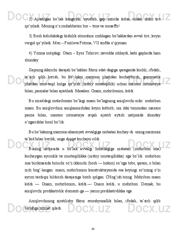 2)   Ajratilgan   bo‘lak   kengayib,   uyushib,   gap   oxirida   kelsa,   undan   oldin   tire
qo‘yiladi: Mening o‘z muhabbatim bor – toza va musaffo!
3) Bosh kelishikdagi kishilik olmoshini izohlagan bo‘laklardan avval tire, keyin
vergul qo‘yiladi: Men – Fozilova Fotima, VII sinfda o‘qiyman.
4) Yozma nutqdagi: Otam – Ilyos Tohirov, zavodda ishlaydi, kabi gaplarda ham
shunday.
Gapning ikkinchi darajali bo’laklari fikrni odat-dagiga qaraganda kuchli, ifodali,
ta’sirli   qilib   berish,   bu   bo’-lakni   mazmun   jihatidan   kuchaytirish,   grammatik
jihatdan   mus-taqil   holga   qo’yish   (nisbiy   mustaqillik)   uchun   maxsus   intonatsiya
bilan, pauzalar bilan ajratiladi. Masalan: Onam, mehribonim, keldi.
Bu misoldagi mehribonim bo’lagi onam bo’lagining aniqlovchi-sidir: mehribon
onam.  Bu   aniqlovchini   aniqlanmishdan   keyin   keltirib,  uni   ikki   tomondan   maxsus
pauza   bilan,   maxsus   intonatsiya   orqali   ajratib   aytish   natijasida   shunday
o’zgarishlar hosil bo’ldi:
Bu bo’lakning mazmun ahamiyati avvalgiga nisbatan kuchay-di: uning mazmuni
ta’kid bilan berildi, unga diqqat kuchayii-rildi.
Buning   natijasida   u   bo’lak   avvalgi   holatdagiga   nisbatan   (mehribon   ona)
kuchaygan  ayrimlik  va  mustaqillikka  (nisbiy  mustaqillikka)  ega  bo’ldi:   mehribon
ona birikmasida birinchi so’z ikkinchi (bosh — hokim) so’zga tobe, qaram, u bilan
zich   bog’-langan:   onam,   mehribonim   konstruktsiyasida   esa   keyingi   so’zning   o’zi
ayrim tasdiqni bildirish darajasiga borib qolgan. CHog’ish-tiring: Mehribon onam
keldi   —   Onam,   mehribonim,   keldi.—   Onam   keldi,   u   mehribon.   Demak,   bu
aniqlovchi predikativlik elementi-ga — yarim predikativlikka ega.
Aniqlovchining   ajratilishy   fikrni   emoshyunallik   bilan,   ifodali,   ta’sirli   qilib
berishga xizmat qiladi.
10 