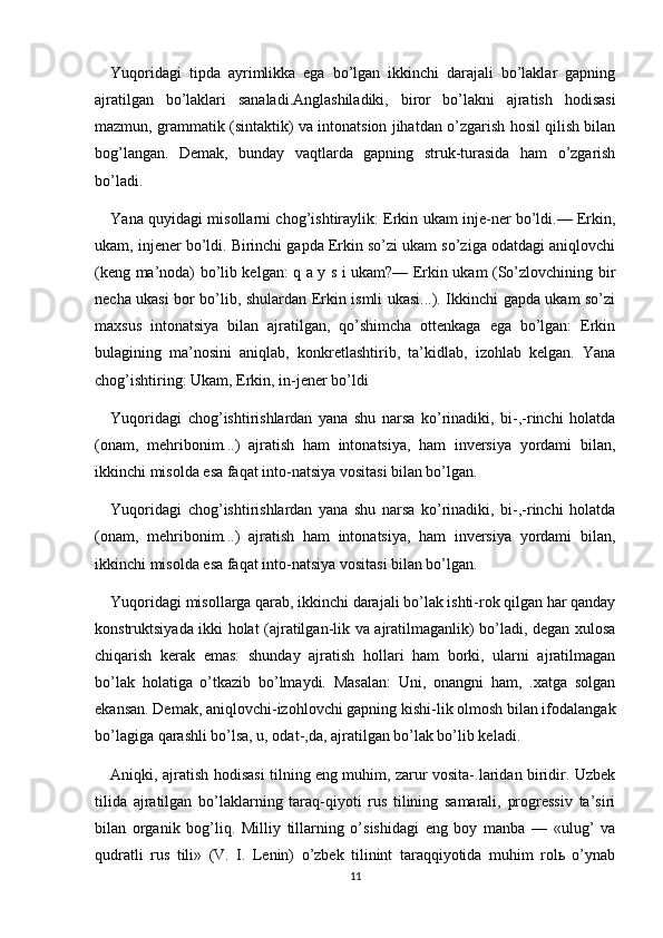 Yuqoridagi   tipda   ayrimlikka   ega   bo’lgan   ikkinchi   darajali   bo’laklar   gapning
ajratilgan   bo’laklari   sanaladi.Anglashiladiki,   biror   bo’lakni   ajratish   hodisasi
mazmun, grammatik (sintaktik) va intonatsion jihatdan o’zgarish hosil qilish bilan
bog’langan.   Demak,   bunday   vaqtlarda   gapning   struk-turasida   ham   o’zgarish
bo’ladi.
Yana quyidagi misollarni chog’ishtiraylik: Erkin ukam inje-ner bo’ldi.— Erkin,
ukam, injener bo’ldi. Birinchi gapda Erkin so’zi ukam so’ziga odatdagi aniqlovchi
(keng ma’noda) bo’lib kelgan: q a y s i ukam?— Erkin ukam (So’zlovchining bir
necha ukasi bor bo’lib, shulardan Erkin ismli ukasi...). Ikkinchi gapda ukam so’zi
maxsus   intonatsiya   bilan   ajratilgan,   qo’shimcha   ottenkaga   ega   bo’lgan:   Erkin
bulagining   ma’nosini   aniqlab,   konkretlashtirib,   ta’kidlab,   izohlab   kelgan.   Yana
chog’ishtiring: Ukam, Erkin, in-jener bo’ldi
Yuqoridagi   chog’ishtirishlardan   yana   shu   narsa   ko’rinadiki,   bi-,-rinchi   holatda
(onam,   mehribonim...)   ajratish   ham   intonatsiya,   ham   inversiya   yordami   bilan,
ikkinchi misolda esa faqat into-natsiya vositasi bilan bo’lgan.
Yuqoridagi   chog’ishtirishlardan   yana   shu   narsa   ko’rinadiki,   bi-,-rinchi   holatda
(onam,   mehribonim...)   ajratish   ham   intonatsiya,   ham   inversiya   yordami   bilan,
ikkinchi misolda esa faqat into-natsiya vositasi bilan bo’lgan.
Yuqoridagi misollarga qarab, ikkinchi darajali bo’lak ishti-rok qilgan har qanday
konstruktsiyada ikki holat (ajratilgan-lik va ajratilmaganlik) bo’ladi, degan xulosa
chiqarish   kerak   emas:   shunday   ajratish   hollari   ham   borki,   ularni   ajratilmagan
bo’lak   holatiga   o’tkazib   bo’lmaydi.   Masalan:   Uni,   onangni   ham,   .xatga   solgan
ekansan. Demak, aniqlovchi-izohlovchi gapning kishi-lik olmosh bilan ifodalangak
bo’lagiga qarashli bo’lsa, u, odat-,da, ajratilgan bo’lak bo’lib keladi.
Aniqki, ajratish hodisasi tilning eng muhim, zarur vosita-.laridan biridir. Uzbek
tilida   ajratilgan   bo’laklarning   taraq-qiyoti   rus   tilining   samarali,   progressiv   ta’siri
bilan   organik   bog’liq.   Milliy   tillarning   o’sishidagi   eng   boy   manba   —   «ulug’   va
qudratli   rus   tili»   (V.   I.   Lenin)   o’zbek   tilinint   taraqqiyotida   muhim   rolь   o’ynab
11 