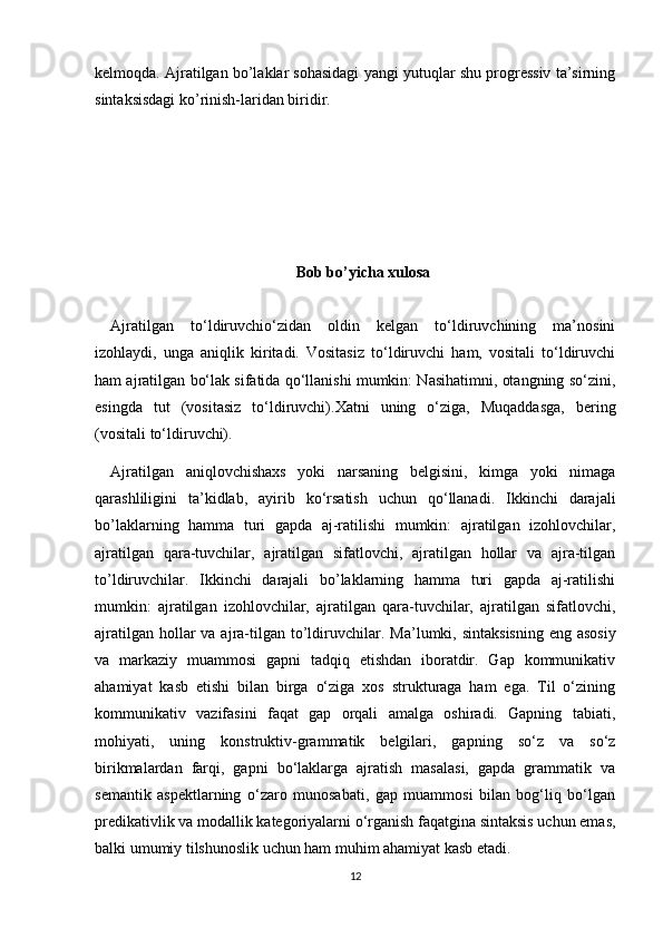 kelmoqda. Ajratilgan bo’laklar sohasidagi yangi yutuqlar shu progressiv ta’sirning
sintaksisdagi ko’rinish-laridan biridir.
Bob bo’yicha xulosa
Ajratilgan   to‘ldiruvchio‘zidan   oldin   kelgan   to‘ldiruvchining   ma’nosini
izohlaydi,   unga   aniqlik   kiritadi.   Vositasiz   to‘ldiruvchi   ham,   vositali   to‘ldiruvchi
ham ajratilgan bo‘lak sifatida qo‘llanishi mumkin: Nasihatimni, otangning so‘zini,
esingda   tut   (vositasiz   to‘ldiruvchi).Xatni   uning   o‘ziga,   Muqaddasga,   bering
(vositali to‘ldiruvchi).
Ajratilgan   aniqlovchishaxs   yoki   narsaning   belgisini,   kimga   yoki   nimaga
qarashliligini   ta’kidlab,   ayirib   ko‘rsatish   uchun   qo‘llanadi.   Ikkinchi   darajali
bo’laklarning   hamma   turi   gapda   aj-ratilishi   mumkin:   ajratilgan   izohlovchilar,
ajratilgan   qara-tuvchilar,   ajratilgan   sifatlovchi,   ajratilgan   hollar   va   ajra-tilgan
to’ldiruvchilar.   Ikkinchi   darajali   bo’laklarning   hamma   turi   gapda   aj-ratilishi
mumkin:   ajratilgan   izohlovchilar,   ajratilgan   qara-tuvchilar,   ajratilgan   sifatlovchi,
ajratilgan  hollar  va ajra-tilgan  to’ldiruvchilar.   Ma’lumki, sintaksisning  eng asosiy
va   markaziy   muammosi   gapni   tadqiq   etishdan   iboratdir.   Gap   kommunikativ
ahamiyat   kasb   etishi   bilan   birga   o‘ziga   xos   strukturaga   ham   ega.   Til   o‘zining
kommunikativ   vazifasini   faqat   gap   orqali   amalga   oshiradi.   Gapning   tabiati,
mohiyati,   uning   konstruktiv-grammatik   belgilari,   gapning   so‘z   va   so‘z
birikmalardan   farqi,   gapni   bo‘laklarga   ajratish   masalasi,   gapda   grammatik   va
semantik   aspektlarning   o‘zaro   munosabati,   gap   muammosi   bilan   bog‘liq   bo‘lgan
predikativlik va modallik kategoriyalarni o‘rganish faqatgina sintaksis uchun emas,
balki umumiy tilshunoslik uchun ham muhim ahamiyat kasb etadi.
12 