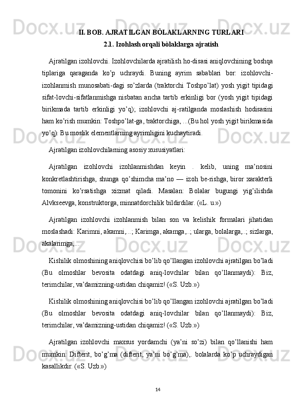 II. BOB. AJRATILGAN BÒLAKLARNING TURLARI
2.1. Izohlash orqali bòlaklarga ajratish
Ajratilgan izohlovchi. Izohlovchilarda ajratilish ho-disasi aniqlovchining boshqa
tiplariga   qaraganda   ko’p   uchraydi.   Buning   ayrim   sabablari   bor:   izohlovchi-
izohlanmish   munosabati-dagi   so’zlarda   (traktorchi   Toshpo’lat)   yosh   yigit   tipidagi
sifat-lovchi-sifatlanmishga   nisbatan   ancha   tartib   erkinligi   bor   (yosh   yigit   tipidagi
birikmada   tartib   erkinligi   yo’q);   izohlovchi   aj-ratilganda   moslashish   hodisasini
ham ko’rish mumkin: Toshpo’lat-ga, traktorchiga, ...(Bu hol yosh yigit birikmasida
yo’q). Bu moslik elementlarning ayrimligini kuchaytiradi.
Ajratilgan izohlovchilarning asosiy xususiyatlari:
Ajratilgan   izohlovchi   izohlanmishdan   keyin   .   kelib,   uning   ma’nosini
konkretlashtirishga,   shunga   qo’shimcha   ma’no   —   izoh   be-rishga,   biror   xarakterli
tomonini   ko’rsatishga   xizmat   qiladi.   Masalan:   Bolalar   bugungi   yig’ilishda
Alvkseevga, konstruktorga, minnatdorchilik bildirdilar. («L. u.»)
Ajratilgan   izohlovchi   izohlanmish   bilan   son   va   kelishik   formalari   jihatidan
moslashadi: Karimni, akamni,...; Karimga, akamga,..; ularga, bolalarga,..; sizlarga,
akalarimga,...
Kishilik olmoshining aniqlovchisi bo’lib qo’llangan izohlovchi ajratilgan bo’ladi
(Bu   olmoshlar   bevosita   odatdagi   aniq-lovchilar   bilan   qo’llanmaydi):   Biz,
terimchilar, va’damizning-ustidan chiqamiz! («S. Uzb.»)
Kishilik olmoshining aniqlovchisi bo’lib qo’llangan izohlovchi ajratilgan bo’ladi
(Bu   olmoshlar   bevosita   odatdagi   aniq-lovchilar   bilan   qo’llanmaydi):   Biz,
terimchilar, va’damizning-ustidan chiqamiz! («S. Uzb.»)
Ajratilgan   izohlovchi   maxsus   yordamchi   (ya’ni   so’zi)   bilan   qo’llanishi   ham
mumkin:   Difterit,   bo’g’ma   (difterit,   ya’ni   bo’g’ma),.   bolalarda   ko’p   uchraydigan
kasallikdir. («S. Uzb.»)
14 