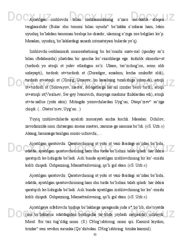 Ajratilgan   izohlovchi   bilan   izohlanmishning   o’zaro   sin-taktik   aloqasi
tenglanishdir   (Bular   shu   tomoni   bilan   uyushi^   bo’lakka   o’xshasa   ham,   lekin
uyushiq bo’lakdan tamoman boshqa ho-disadir, ularning o’ziga xos belgilari ko’p.
Masalan, uyushiq, bo’laklardagi sanash intonatsiyasi bularda yo’q).
Izohlovchi-ieohlanmish   munosabatining   bu   ko’rinishi   mate-rial   (qanday   so’z
bilan   ifodalanishi)   jihatidan   bir   qancha   ko’-rinishlarga   ega:   kishilik   olmoshi+ot
(turdosh   yo   atoqli   ot   yokv   otlashgan   so’z:   Ukam,   tso’zichog’im,   orom   olib
uxlayapti),   turdosh   ot+turdosh   ot   (Duradgor,   amakim,   kecha   mukofot   oldi),
turdosh   ot+atoqli   ot   (Xirurg,   Umarov,   bu   kasalning   tuzalishiga   ishon-di),   atoqli
ot+turdosh   ot   (Solovьyov,   master,   delegatlarga   har-xil   izoxlar   berib   turdi),   atoqli
ot+atoqli ot(Vasilьev, Ser-gey Ivanovich, dunyoga mashxur fiziklardan edi), atoqli
ot+ta-xallus   (yoki   aksi):   Mitingda   yozuvchilardan   Uyg’un,   Otaqo’ziev^   so’zga
chiqdi. (...Otatso’ziev, Uyg’un...)
Yoyiq   izohlovchilarda   ajralish   xususiyati   ancha   kuchli.   Masalan:   Ochilov,
zavodimizda nom chitsargan smena masteri, xamma-ga namuna bo’ldi. («S. Uzb.»)
Akang, hammaga tanilgan moxir-uchuvchi,....
Ajratilgan qaratuvchi. Qaratuvchining ot yoki ot vazi-fasidagi so’zdan bo’lishi,
odatda, ajratilgan qaratuvchisining ham shu turda bo’lishini talab qiladi: har ikkisi
qaratqich ke-lishigida bo’ladi. Asli bunda ajratilgan izohlovchining bir ko’-rinishi
kelib chiqadi: Oshpazning, Mamattsulovning, qo’li gul ekan. («S. Uzb.»)
Ajratilgan qaratuvchi. Qaratuvchining ot yoki ot vazi-fasidagi so’zdan bo’lishi,
odatda, ajratilgan qaratuvchisining ham shu turda bo’lishini talab qiladi: har ikkisi
qaratqich ke-lishigida bo’ladi. Asli bunda ajratilgan izohlovchining bir ko’-rinishi
kelib chiqadi: Oshpazning, Mamattsulovning, qo’li gul ekan. («S. Uzb.»)
Ajratilgaya sifatlovchi boshqa bo’laklarga qaraganda juda o* bo’lib, she’riyatda
(ran   bo’laklarini   odatdagidan   boshqacha   tar-tibda   joylash   natijasida)   uchraydi.
Misol:   Bir   tsiz   tug’ildig   ninni.   (0.)   CHog’ishtiring:   ninni   qiz.   Kamzul   kiydim,
tirinka^ seni sevdim surunka (Qo’shitsdan. CHog’ishtiring: tirinka kamzul).
15 
