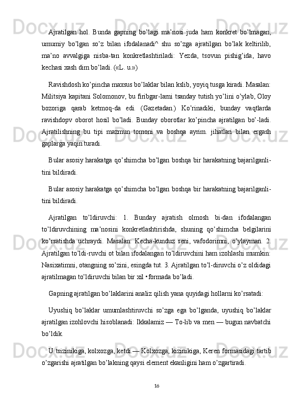 Ajratilgan   hol.   Bunda   gapning   bo’lagi   ma’nosi   juda   ham   konkret   bo’lmagan,
umumiy   bo’lgan   so’z   bilan   ifodalanadi^   shu   so’zga   ajratilgan   bo’lak   keltirilib,
ma’no   avvalgiga   nisba-tan   konkretlashtiriladi:   Yezda,   tsovun   pishig’ida,   havo
kechasi xash dim bo’ladi. («L. u.»)
Ravishdosh ko’pincha maxsus bo’laklar bilan kslib, yoyiq tusga kiradi. Masalan:
Militsiya kapitani Solomonov, bu firibgar-larni tsanday tutish yo’lini o’ylab, Oloy
bozoriga   qarab   ketmoq-da   edi.   (Gazetadan.)   Ko’rinadiki,   bunday   vaqtlarda
ravishdopv   oborot   hosil   bo’ladi.   Bunday   oborotlar   ko’pincha   ajratilgan   bo’-ladi.
Ajratilishning   bu   tipi   mazmun   tomoni   va   boshqa   ayrim.   jihatlari   bilan   ergash
gaplarga yaqin turadi.
Bular asosiy harakatga qo’shimcha bo’lgan boshqa bir harakatning bajarilganli-
tini bildiradi.
Bular asosiy harakatga qo’shimcha bo’lgan boshqa bir harakatning bajarilganli-
tini bildiradi.
Ajratilgan   to’ldiruvchi:   1.   Bunday   ajratish   olmosh   bi-dan   ifodalangan
to’ldiruvchining   ma’nosini   konkretlashtirishda,   shuning   qo’shimcha   belgilarini
ko’rsatishda   uchraydi.   Masalan:   Kecha-kunduz   seni,   vafodorimni,   o’ylayman.   2.
Ajratilgan to’ldi-ruvchi ot bilan ifodalangan to’ldiruvchini ham izohlashi mumkin:
Nasixatimni, otangning so’zini, esingda tut. 3. Ajratilgan to’l-diruvchi o’z oldidagi
ajratilmagan to’ldiruvchi bilan bir xil •formada bo’ladi.
Gapning ajratilgan bo’laklarini analiz qilish yana quyidagi hollarni ko’rsatadi:
Uyushiq   bo’laklar   umumlashtiruvchi   so’zga   ega   bo’lganda,   uyushiq   bo’laklar
ajratilgan izohlovchi hisoblanadi: Ikkalamiz — To-lib va men — bugun navbatchi
bo’ldik.
U tsizinikiga, kolxozga, ketdi.— Kolxozga, kizinikiga, Ker en formasidagi tartib
o’zgarishi ajratilgan bo’lakning qaysi element ekanligini ham o’zgartiradi.
16 