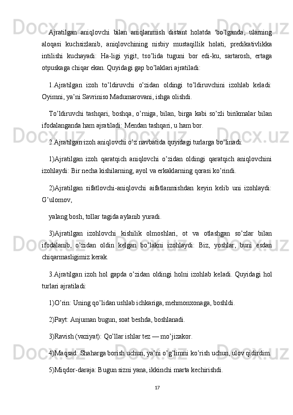 Ajratilgan   aniqlovchi   bilan   aniqlanmish   distant   holatda   'bo’lganda,   ularning
aloqasi   kuchsizlanib,   aniqlovchining   nisbiy   mustaqillik   holati,   predikativlikka
intilishi   kuchayadi:   Ha-ligi   yigit,   tso’lida   tuguni   bor   edi-ku,   sartarosh,   ertaga
otpuskaga chiqar ekan. Quyidagi gap bo’laklari ajratiladi:
1.Ajratilgan   izoh   to’ldiruvchi   o’zidan   oldingi   to’ldiruvchini   izohlab   keladi:
Oyimni, ya’ni Savriniso Madumarovani, ishga olishdi.
To’ldiruvchi   tashqari,   boshqa,   o’rniga,   bilan,   birga   kabi   so’zli   birikmalar   bilan
ifodalanganda ham ajratiladi: Mendan tashqari, u ham bor.
2.Ajratilgan izoh aniqlovchi o’z navbatida quyidagi turlarga bo’linadi:
1)Ajratilgan   izoh   qaratqich   aniqlovchi   o’zidan   oldingi   qaratqich   aniqlovchini
izohlaydi: Bir necha kishilarning, ayol va erkaklarning qorasi ko’rindi.
2)Ajratilgan   sifatlovchi-aniqlovchi   aifatlanmishdan   keyin   kelib   uni   izohlaydi:
G’ulomov,
yalang bosh, tollar tagida aylanib yuradi.
3)Ajratilgan   izohlovchi   kishilik   olmoshlari,   ot   va   otlashgan   so’zlar   bilan
ifodalanib,   o’zidan   oldin   kelgan   bo’lakni   izohlaydi:   Biz,   yoshlar,   buni   esdan
chiqarmasligimiz kerak.
3.Ajratilgan   izoh   hol   gapda   o’zidan   oldingi   holni   izohlab   keladi.   Quyidagi   hol
turlari ajratiladi:
1)O’rin: Uning qo’lidan ushlab ichkariga, mehmonxonaga, boshldi.
2)Payt: Anjuman bugun, soat beshda, boshlanadi.
3)Ravish (vaziyat): Qo’llar ishlar tez — mo’jizakor.
4)Maqsad: Shaharga borish uchun, ya’ni o’g’limni ko’rish uchun, ulov qidirdim.
5)Miqdor-daraja: Bugun sizni yana, ikkinchi marta kechirishdi.
17 