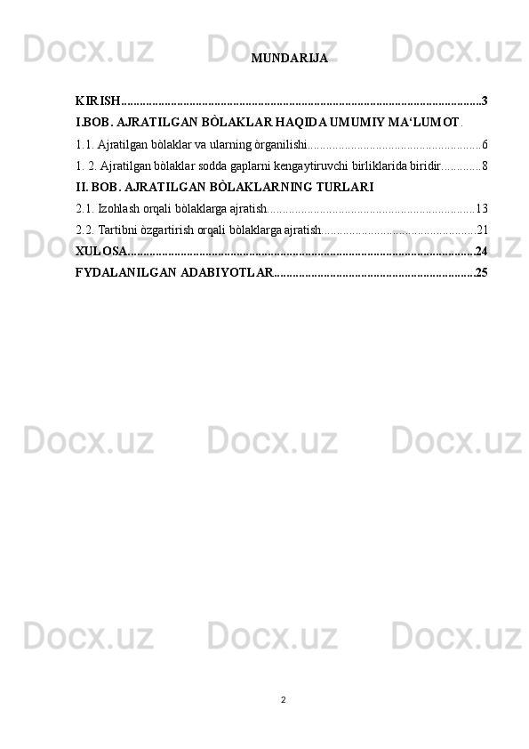 MUNDARIJA
KIRISH....................................................................................................................3
I.BOB. AJRATILGAN BÒLAKLAR HAQIDA UMUMIY MA‘LUMOT . 
1.1. Ajratilgan bòlaklar va ularning òrganilishi........................................................6
1. 2. Ajratilgan bòlaklar sodda gaplarni kengaytiruvchi birliklarida biridir.............8
II. BOB. AJRATILGAN BÒLAKLARNING TURLARI
2.1. Izohlash orqali bòlaklarga ajratish...................................................................13
2.2. Tartibni òzgartirish orqali bòlaklarga ajratish..................................................21
XULOSA................................................................................................................24
FYDALANILGAN ADABIYOTLAR.................................................................25
2 