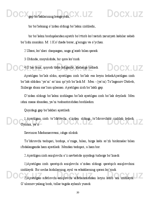 ?????? gap bo’laklarining kеngayishi,
?????? bir bo’lakning o’zidan oldingi bo’lakni izohlashi,
?????? bir bo’lakni boshqalaridan ajratib bo’rttirib ko’rsatish zaruriyati kabilar sabab
bo’lishi mumkin. M: 1.Ko’chada borar, g’amgin va o’ychan.
2.Ukasi, ko’zlari chaqnagan, unga g’azab bilan qaradi.
3.Oldinda, muyulishda, bir qora ko’rindi.
4.U har kuni, quyosh tikka kеlganda, shaharga tushadi.
Ajratilgan   bo‘lak   oldin,   ajratilgan   izoh   bo‘lak   esa   keyin   keladiAjratilgan   izoh
bo‘lak oldidan ‘ya‘ni‘ so‘zini qo‘yib bo‘ladi.M : Men - (ya‘ni) To‘laganov Otabek,
Sizlarga shuni ma‘lum qilaman. Ajratilgan izoh bo’lakli gap.
O’zidan  oldingi  bo’lakni   izohlagan bo’lak  ajratilgan  izoh bo’lak  deyiladi:  Men
ishni mana shundan, ya’ni tushuntirishdan boshladim.
Quyidagi gap bo’laklari ajratiladi:
1.Ajratilgan   izoh   to’ldiruvchi   o’zidan   oldingi   to’ldiruvchini   izohlab   keladi:
Oyimni, ya’n
Savriniso Madumarovani, ishga olishdi.
To’ldiruvchi   tashqari,   boshqa,   o’rniga,   bilan,   birga   kabi   so’zli   birikmalar   bilan
ifodalanganda ham ajratiladi: Mendan tashqari, u ham bor.
2.Ajratilgan izoh aniqlovchi o’z navbatida quyidagi turlarga bo’linadi:
1)Ajratilgan   izoh   qaratqich   aniqlovchi   o’zidan   oldingi   qaratqich   aniqlovchini
izohlaydi: Bir necha kishilarning, ayol va erkaklarning qorasi ko’rindi.
2)Ajratilgan   sifatlovchi-aniqlovchi   aifatlanmishdan   keyin   kelib   uni   izohlaydi:
G’ulomov yalang bosh, tollar tagida aylanib yuradi
20 