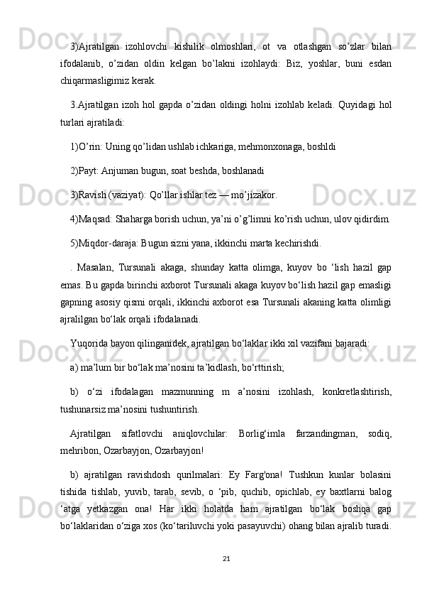 3)Ajratilgan   izohlovchi   kishilik   olmoshlari,   ot   va   otlashgan   so’zlar   bilan
ifodalanib,   o’zidan   oldin   kelgan   bo’lakni   izohlaydi:   Biz,   yoshlar,   buni   esdan
chiqarmasligimiz kerak.
3.Ajratilgan   izoh   hol   gapda   o’zidan   oldingi   holni   izohlab   keladi.   Quyidagi   hol
turlari ajratiladi:
1)O’rin: Uning qo’lidan ushlab ichkariga, mehmonxonaga, boshldi
2)Payt: Anjuman bugun, soat beshda, boshlanadi
3)Ravish (vaziyat): Qo’llar ishlar tez — mo’jizakor.
4)Maqsad: Shaharga borish uchun, ya’ni o’g’limni ko’rish uchun, ulov qidirdim.
5)Miqdor-daraja: Bugun sizni yana, ikkinchi marta kechirishdi.
.   Masalan,   Tursunali   akaga,   shunday   katta   olimga,   kuyov   bo   ‘lish   hazil   gap
emas. Bu gapda birinchi axborot Tursunali akaga kuyov bo‘lish hazil gap emasligi
gapning asosiy qismi orqali, ikkinchi axborot esa Tursunali akaning katta olimligi
ajralilgan bo‘lak orqali ifodalanadi.
Yuqorida bayon qilinganidek, ajratilgan bo‘laklar ikki xil vazifani bajaradi:
a) ma’lum bir bo‘lak ma’nosini ta’kidlash, bo‘rttirish;
b)   o‘zi   ifodalagan   mazmunning   m   a’nosini   izohlash,   konkretlashtirish,
tushunarsiz ma’nosini tushuntirish.
Ajratilgan   sifatlovchi   aniqlovchilar:   Borlig‘imla   farzandingman,   sodiq,
mehribon, Ozarbayjon, Ozarbayjon!
b)   ajratilgan   ravishdosh   qurilmalari:   Ey   Farg'ona!   Tushkun   kunlar   bolasini
tishida   tishlab,   yuvib,   tarab,   sevib,   о   ‘pib,   quchib,   opichlab,   ey   baxtlarni   balog
‘atga   yetkazgan   ona!   Har   ikki   holatda   ham   ajratilgan   bo‘lak   boshqa   gap
bo‘laklaridan o‘ziga xos (ko‘tariluvchi yoki pasayuvchi) ohang bilan ajralib turadi.
21 