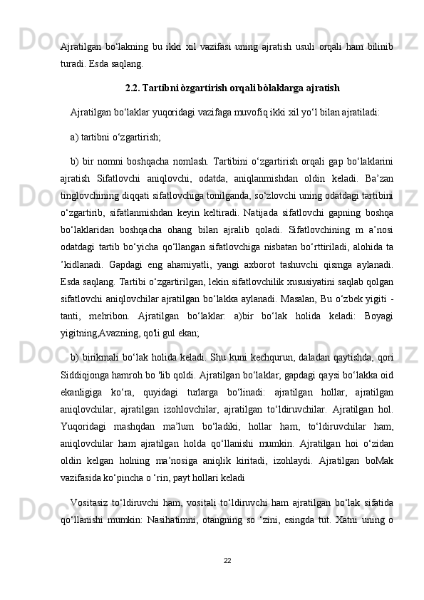 Ajratilgan   bo‘lakning   bu   ikki   xil   vazifasi   uning   ajratish   usuli   orqali   ham   bilinib
turadi. Esda saqlang.
2.2. Tartibni òzgartirish orqali bòlaklarga ajratish
Ajratilgan bo‘laklar yuqoridagi vazifaga muvofiq ikki xil yo‘l bilan ajratiladi:
a) tartibni o‘zgartirish;
b)   bir   nomni   boshqacha   nomlash.   Tartibini   o‘zgartirish   orqali   gap   bo‘laklarini
ajratish   Sifatlovchi   aniqlovchi,   odatda,   aniqlanmishdan   oldin   keladi.   Ba’zan
tinglovchining diqqati sifatlovchiga tonilganda, so‘zlovchi uning odatdagi tartibini
o‘zgartirib,   sifatlanmishdan   keyin   keltiradi.   Natijada   sifatlovchi   gapning   boshqa
bo‘laklaridan   boshqacha   ohang   bilan   ajralib   qoladi.   Sifatlovchining   m   a’nosi
odatdagi   tartib   bo‘yicha   qo‘llangan   sifatlovchiga   nisbatan   bo‘rttiriladi,   alohida   ta
’kidlanadi.   Gapdagi   eng   ahamiyatli,   yangi   axborot   tashuvchi   qismga   aylanadi.
Esda saqlang. Tartibi o‘zgartirilgan, lekin sifatlovchilik xususiyatini saqlab qolgan
sifatlovchi aniqlovchilar ajratilgan bo‘lakka aylanadi. Masalan, Bu о‘zbek yigiti -
tanti,   mehribon.   Ajratilgan   bo‘laklar:   a)bir   bo‘lak   holida   keladi:   Boyagi
yigitning,Avazning, qo'li gul ekan;
b)   birikmali   bo‘lak  holida keladi.  Shu kuni   kechqurun, daladan  qaytishda,  qori
Siddiqjonga hamroh bo 'lib qoldi. Ajratilgan bo‘laklar, gapdagi qaysi bo‘lakka oid
ekanligiga   ko‘ra,   quyidagi   turlarga   bo‘linadi:   ajratilgan   hollar,   ajratilgan
aniqlovchilar,   ajratilgan   izohlovchilar,   ajratilgan   to‘ldiruvchilar.   Ajratilgan   hol.
Yuqoridagi   mashqdan   ma’lum   bo‘ladiki,   hollar   ham,   to‘ldiruvchilar   ham,
aniqlovchilar   ham   ajratilgan   holda   qo‘llanishi   mumkin.   Ajratilgan   hoi   o‘zidan
oldin   kelgan   holning   ma’nosiga   aniqlik   kiritadi,   izohlaydi.   Ajratilgan   boMak
vazifasida ko‘pincha o ‘rin, payt hollari keladi
Vositasiz   to‘ldiruvchi   ham,   vositali   to‘ldiruvchi   ham   ajratilgan   bo‘lak   sifatida
qo‘llanishi   mumkin:   Nasihatimni,   otangning   so   ‘zini,   esingda   tut.   Xatni   uning   о
22 