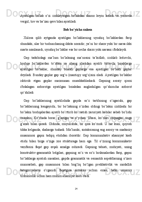 Ajratilgan   bo'lak   o‘zi   izohlayotgan   bo'lakdan   doimo   keyin   keladi   va   yozuvda
vergul, tire va ba’zan qavs bilan ajratiladi.
Bob bo’yicha xulosa
Xulosa   qilib   aytganda   ajratilgan   bo’laklarning   uyushiq   bo’laklardan   farqi
shundaki, ular bir tushunchaning ikkita nomidir, ya’ni bir shaxs yoki bir narsa ikki
marta nomlanadi, uyushiq bo’laklar esa bir necha shaxs yoki narsani ifodalaydi.
Gap   tarkibidagi   ma’lum   bo‘lakning   ma’nosini   ta’kidlab,   izohlab   keluvchi,
boshqa   bo‘laklardan   to‘xtam   va   ohang   jihatidan   ajralib   turuvchi   boiaklarga
ajratilgan   bo‘laklar,   shunday   boiakli   gaplarga   esa   ajratilgan   bo‘lakli   gaplar
deyiladi. Bunday gaplar gap urg‘u (mantiqiy urg‘u)sini oladi. Ajratilgan bo‘laklar
ishtirok   etgan   gaplar   mazmunan   murakkablashadi.   Gapning   asosiy   qismi
ifodalagan   axborotga   ajratilgan   boiakdan   anglashilgan   qo‘shimcha   axborot
qo‘shiladi 
Gap   bo’laklarining   ajratilishida   gapda   so’z   tartibining   o’zgarishi,   gap
bo’laklarining   kengayishi,   bir   bo’lakning   o’zidan   oldingi   bo’lakni   izohlashi   bir
bo’lakni boshqalardan ajratib bo’rttirib ko’rsatish zaruriyati kabilar sabab bo’lishi
mumkin,   Ko’chada   borar,   g’amgin   va   o’ychan.   Ukasi,   ko’zlari   chqnagan,   unga
g’azab   bilan   qaradi.   Oldinda,   muyulishda,   bir   qora   ko’rindi.   U   har   kuni,   quyosh
tikka kelganda, shaharga tushadi.   Ma’lumki, sintaksisning eng asosiy va markaziy
muammosi   gapni   tadqiq   etishdan   iboratdir.   Gap   kommunikativ   ahamiyat   kasb
etishi   bilan   birga   o‘ziga   xos   strukturaga   ham   ega.   Til   o‘zining   kommunikativ
vazifasini   faqat   gap   orqali   amalga   oshiradi.   Gapning   tabiati,   mohiyati,   uning
konstruktiv-grammatik   belgilari,   gapning   so‘z   va   so‘z   birikmalardan   farqi,   gapni
bo‘laklarga   ajratish   masalasi,   gapda   grammatik   va   semantik   aspektlarning   o‘zaro
munosabati,   gap   muammosi   bilan   bog‘liq   bo‘lgan   predikativlik   va   modallik
kategoriyalarni   o‘rganish   faqatgina   sintaksis   uchun   emas,   balki   umumiy
tilshunoslik uchun ham muhim ahamiyat kasb etadi.
24 