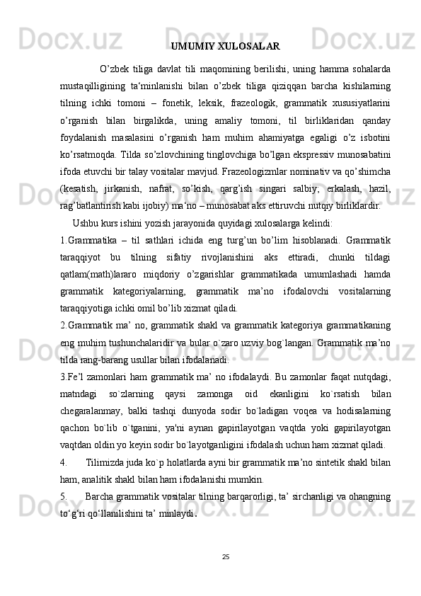 UMUMIY XULOSALAR
                    O’zbek   tiliga   davlat   tili   maqomining   berilishi,   uning   hamma   sohalarda
mustaqilligining   ta‘minlanishi   bilan   o’zbek   tiliga   qiziqqan   barcha   kishilarning
tilning   ichki   tomoni   –   fonetik,   leksik,   frazeologik,   grammatik   xususiyatlarini
o’rganish   bilan   birgalikda,   uning   amaliy   tomoni,   til   birliklaridan   qanday
foydalanish   masalasini   o’rganish   ham   muhim   ahamiyatga   egaligi   o’z   isbotini
ko’rsatmoqda. Tilda so’zlovchining tinglovchiga bo’lgan ekspressiv munosabatini
ifoda etuvchi bir talay vositalar mavjud. Frazeologizmlar nominativ va qo’shimcha
(kesatish,   jirkanish,   nafrat,   so’kish,   qarg’ish   singari   salbiy;   erkalash,   hazil,
rag’batlantirish kabi ijobiy) ma‘no – munosabat aks ettiruvchi nutqiy birliklardir.
     Ushbu kurs ishini yozish jarayonida quyidagi xulosalarga kelindi:
1.Grammatika   –   til   sathlari   ichida   eng   turg’un   bo’lim   hisoblanadi.   Grammatik
taraqqiyot   bu   tilning   sifatiy   rivojlanishini   aks   ettiradi,   chunki   tildagi
qatlam(math)lararo   miqdoriy   o’zgarishlar   grammatikada   umumlashadi   hamda
grammatik   kategoriyalarning,   grammatik   ma’no   ifodalovchi   vositalarning
taraqqiyotiga ichki omil bo’lib xizmat qiladi.
2.Grammatik ma’  no, grammatik shakl  va grammatik kategoriya grammatikaning
eng muhim tushunchalaridir va bular o`zaro uzviy bog`langan. Grammatik ma’no
tilda rang-barang usullar bilan ifodalanadi.
3.Fe’l  zamonlari  ham  grammatik ma’  no ifodalaydi. Bu  zamonlar  faqat  nutqdagi,
matndagi   so`zlarning   qaysi   zamonga   oid   ekanligini   ko`rsatish   bilan
chegaralanmay,   balki   tashqi   dunyoda   sodir   bo`ladigan   voqea   va   hodisalarning
qachon   bo`lib   o`tganini,   ya'ni   aynan   gapirilayotgan   vaqtda   yoki   gapirilayotgan
vaqtdan oldin yo keyin sodir bo`layotganligini ifodalash uchun ham xizmat qiladi.
4. Tilimizda juda ko`p holatlarda ayni bir grammatik ma’no sintetik shakl bilan
ham, analitik shakl bilan ham ifodalanishi mumkin.
5. Barcha grammatik vositalar tilning barqarorligi, ta’ sirchanligi va ohangning
to‘g‘ri qo‘llanilishini ta’ minlaydi .
 
25 