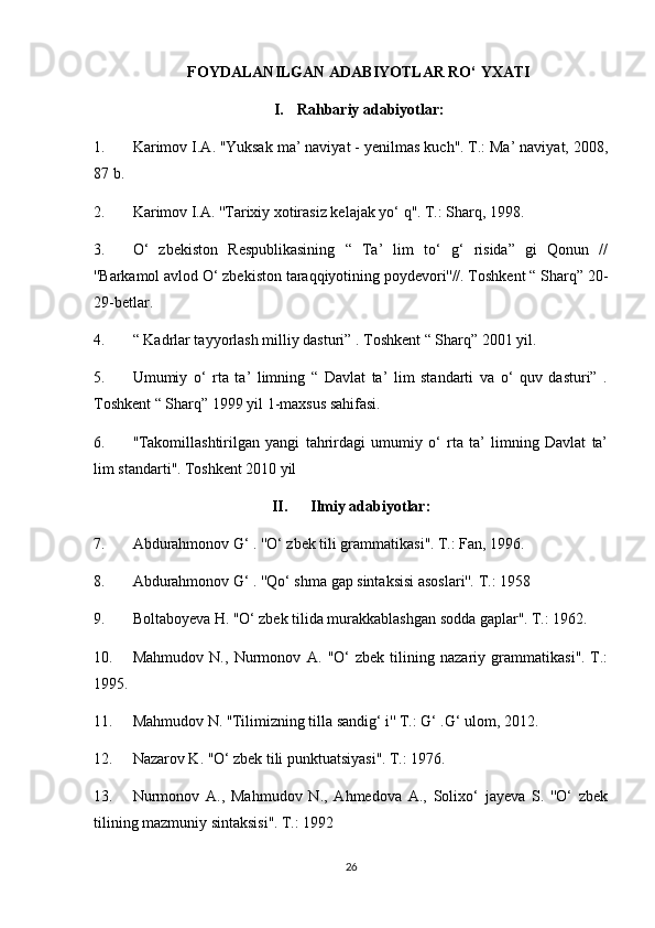 FOYDALANILGAN ADABIYOTLAR RO‘ YXATI
I. Rahbariy adabiyotlar:
1. Karimov I.A. ''Yuksak ma’ naviyat - yenilmas kuch''. T.: Ma’ naviyat, 2008,
87 b.
2. Karimov I.A. ''Tarixiy xotirasiz kelajak yo‘ q''. T.: Sharq, 1998.
3. O‘   zbekiston   Respublikasining   “   Ta’   lim   to‘   g‘   risida”   gi   Qonun   //
''Barkamol avlod O‘ zbekiston taraqqiyotining poydevori''//. Toshkent “ Sharq” 20-
29-betlar.
4. “ Kadrlar tayyorlash milliy dasturi” . Toshkent “ Sharq” 2001 yil.
5. Umumiy   o‘   rta   ta’   limning   “   Davlat   ta’   lim   standarti   va   o‘   quv   dasturi”   .
Toshkent “ Sharq” 1999 yil 1-maxsus sahifasi.
6. ''Takomillashtirilgan   yangi   tahrirdagi   umumiy   o‘   rta   ta’   limning   Davlat   ta’
lim standarti''. Toshkent 2010 yil
II. Ilmiy adabiyotlar:
7. Abdurahmonov G‘ . ''O‘ zbek tili grammatikasi''. T.: Fan, 1996.
8. Abdurahmonov G‘ . ''Qo‘ shma gap sintaksisi asoslari''. T.: 1958
9. Boltaboyeva H. ''O‘ zbek tilida murakkablashgan sodda gaplar''. T.: 1962.
10. Mahmudov   N.,   Nurmonov   A.   ''O‘   zbek   tilining   nazariy   grammatikasi''.   T.:
1995.
11. Mahmudov N. ''Tilimizning tilla sandig‘ i'' T.: G‘ .G‘ ulom, 2012.
12. Nazarov K. ''O‘ zbek tili punktuatsiyasi''. T.: 1976.
13. Nurmonov   A.,   Mahmudov   N.,   Ahmedova   A.,   Solixo‘   jayeva   S.   ''O‘   zbek
tilining mazmuniy sintaksisi''. T.: 1992
26 