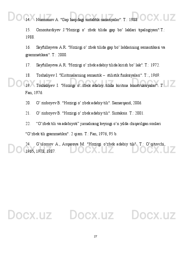 14. Nurmonov A. ''Gap haqidagi sintaktik nazariyalar''. T.: 1988.
15. Omonturdiyev   J.''Hozirgi   o‘   zbek   tilida   gap   bo‘   laklari   tipalogiyasi''.T.:
1988.
16. Sayfullayeva A.R. ''Hozirgi o‘ zbek tilida gap bo‘ laklarining semantikasi va
grammatikasi''. T.: 2000.
17. Sayfullayeva A.R. ''Hozirgi o‘ zbek adabiy tilida kirish bo‘ lak''. T.: 1972.
18. Toshaliyev I. ''Kiritmalarning semantik –  stilistik funksiyalari''. T.:, 1969.
19. Toshaliyev   I.   ''Hozirgi   o‘   zbek   adabiy   tilida   kiritma   konstruksiyalar''.   T.:
Fan, 1976.
20. O‘ rinboyev B. "Hozirgi o‘ zbek adabiy tili". Samarqand, 2006.
21. O‘ rinboyev B. "Hozirgi o‘ zbek adabiy tili". Sintaksis. T.: 2001.
22. “O‘zbek tili va adabiyoti” jurnalining keyingi o‘n yilda chiqarilgan sonlari
"O‘zbek tili grammatiksi". 2 qism. T.: Fan, 1976, 95 b.
24. G‘ulomov   A.,   Asqarova   M.   "Hozirgi   o‘zbek   adabiy   tili".   T.:   O‘qituvchi,
1965, 1978, 1987.
27 