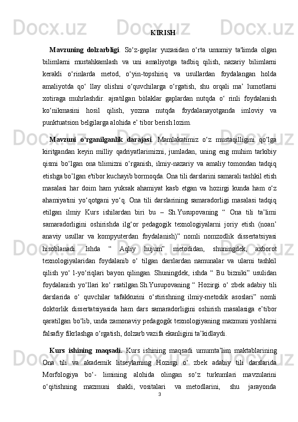 KIRISH
Mavzuning   dolzarbligi .   So‘z-gaplar   yuzasidan   o‘rta   umumiy   ta'limda   olgan
bilimlarni   mustahkamlash   va   uni   amaliyotga   tadbiq   qilish,   nazariy   bilimlarni
kerakli   o‘rinlarda   metod,   o‘yin-topshiriq   va   usullardan   foydalangan   holda
amaliyotda   qo‘   llay   olishni   o‘quvchilarga   o‘rgatish,   shu   orqali   ma’   lumotlarni
xotiraga   muhrlashdir.   ajratilgan   bòlaklar   gaplardan   nutqda   o‘   rinli   foydalanish
ko‘nikmasini   hosil   qilish,   yozma   nutqda   foydalanayotganda   imloviy   va
punktuatsion belgilarga alohida e’ tibor berish lozim.
Mavzuni   o‘rganilganlik   darajasi .   Mamlakatimiz   o‘z   mustaqilligini   qo‘lga
kiritgandan   keyin   milliy   qadriyatlarimizni,   jumladan,   uning   eng   muhim   tarkibiy
qismi   bo‘lgan   ona   tilimizni   o‘rganish,   ilmiy-nazariy   va   amaliy   tomondan   tadqiq
etishga bo’lgan e'tibor kuchayib bormoqda. Ona tili darslarini samarali tashkil etish
masalasi   har   doim   ham   yuksak   ahamiyat   kasb   etgan   va   hozirgi   kunda   ham   o‘z
ahamiyatini   yo‘qotgani   yo‘q.   Ona   tili   darslarining   samaradorligi   masalasi   tadqiq
etilgan   ilmiy   Kurs   ishilardan   biri   bu   –   Sh.Yusupovaning   “   Ona   tili   ta’limi
samaradorligini   oshirishda   ilg‘or   pedagogik   texnologiyalarni   joriy   etish   (noan’
anaviy   usullar   va   kompyuterdan   foydalanish)”   nomli   nomzodlik   dissertatsiyasi
hisoblanadi.   Ishda   “   Aqliy   hujum”   metodidan,   shuningdek,   axborot
texnologiyalaridan   foydalanib   o‘   tilgan   darslardan   namunalar   va   ularni   tashkil
qilish   yo‘   l-yo‘riqlari   bayon   qilingan.   Shuningdek,   ishda   “   Bu   bizniki”   usulidan
foydalanish   yo‘llari   ko‘   rsatilgan.Sh.Yusupovaning   “   Hozirgi   o‘   zbek   adabiy   tili
darslarida   o‘   quvchilar   tafakkurini   o‘stirishning   ilmiy-metodik   asoslari”   nomli
doktorlik   dissertatsiyasida   ham   dars   samaradorligini   oshirish   masalasiga   e’tibor
qaratilgan bo‘lib, unda zamonaviy pedagogik texnologiyaning mazmuni yoshlarni
falsafiy fikrlashga o‘rgatish, dolzarb vazifa ekanligini ta’kidlaydi. 
Kurs   ishining   maqsadi.   Kurs   ishining   maqsadi   umumta’lim   maktablarining
Ona   tili   va   akademik   litseylarning   Hozirgi   o‘   zbek   adabiy   tili   darslarida
Morfologiya   bo‘-   limining   alohida   olingan   so‘z   turkumlari   mavzularini
o‘qitishning     mazmuni     shakli,   vositalari       va   metodlarini,       shu       jarayonda
3 
