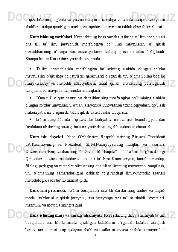 o‘quvchilarning og‘zaki va yozma nutqini o‘stirishga va ularda nutq madaniyatini
shakllantirishga qaratilgan mashq va topshiriqlar tizimini ishlab chiqishdan iborat.
Kurs ishining vazifalari . Kurs ishining bosh vazifasi sifatida ta’ lim bosqichlari
ona   tili   ta’   limi   jarayonida   morfologiya   bo‘   limi   mavzularini   o‘   qitish
metodikasining   o‘   ziga   xos   xususiyatlarini   tadqiq   qilish   masalasi   belgilandi.
Shunga ko‘ ra Kurs ishini yoritish davomida:
 Ta’lim   bosqichlarida   morfologiya   bo‘limining   alohida   olingan   so‘zlar
mavzularini o‘qitishga doir turli xil qarashlarni o‘rganish, uni o‘qitish bilan bog‘liq
ilmiy-nazariy   va   metodik   adabiyotlarni   tahlil   qilish,   mavzuning   yoritilganlik
darajasini va mavjud muammolarni aniqlash;
 “Ona tili” o‘quv dasturi  va darsliklarining morfologiya bo‘limining alohida
olingan so‘zlar mavzularini o‘tish jarayonida innovatsion texnologiyalarni qo‘llash
imkoniyatlarini o‘rganish, tahlil qilish va xulosalar chiqarish;
 ta’lim   bosqichlarida  o‘qituvchilar  faoliyatida innovatsion  texnologiyalardan
foydalana olishining hozirgi holatini yoritish va tegishli xulosalar chiqarish. 
Kurs   ishi   obyekti .   Ishda   O‘zbekiston   Respublikasining   Birinchi   Prezidenti
I.A.Karimovning   va   Prezident    Sh.M.Mirziyoyevning   nutqlari   va    asarlari,
O‘zbekiston   Respublikasining   “   Davlat   tili   haqida”   ,   “   Ta’lim   to‘g‘risida”   gi
Qonunlari,   o‘zbek   maktablarida   ona   tili   ta’   limi   Konsepsiyasi,   taniqli   psixolog,
filolog, pedagog va metodist olimlarning ona tili ta’limining mazmunini yangilash,
uni   o‘qitishning   samaradorligini   oshirish   to‘g‘risidagi   ilmiy-metodik   asarlari
metodologik asos bo‘lib xizmat qildi.
Kurs   ishi   predmeti.   Ta’lim   bosqichlari   ona   tili   darslarining   undov   va   taqlid,
modal   so‘zlarini   o‘qitish   jarayoni,   shu   jarayonga   xos   ta’lim   shakli,   vositalari,
mazmuni va metodlarining talqini.
Kurs ishining ilmiy va amaliy ahamiyati . Kurs ishining ilmiy ahamiyati ta’lim
bosqichlari   ona   tili   ta’limida   ajratilgan   bòlaklarni   o‘rganish   holatini   aniqlash
hamda uni o‘ qitishning qulayroq shakl va usullarini tavsiya etishda namoyon bo‘
4 