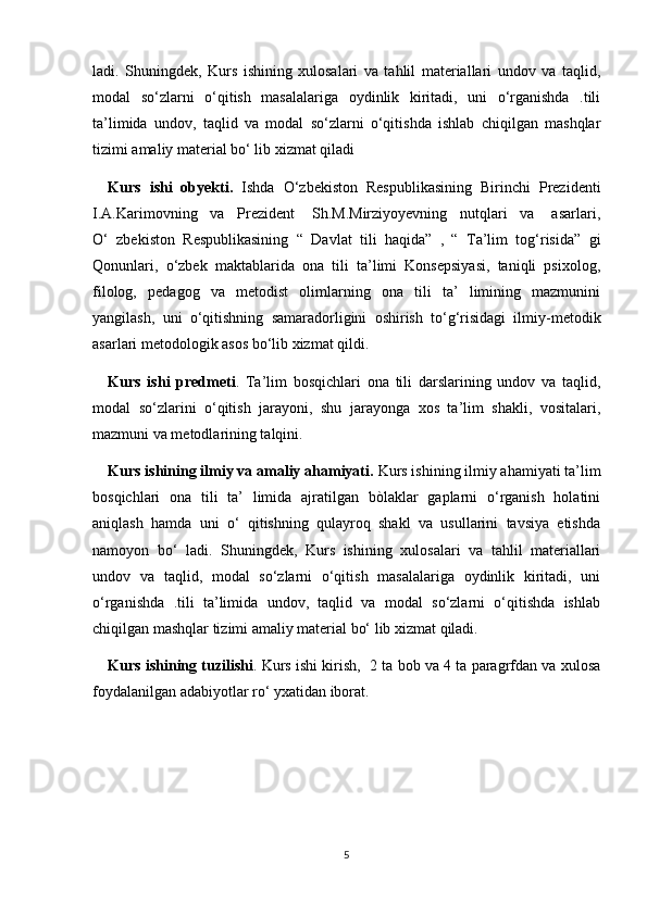 ladi.   Shuningdek,   Kurs   ishining   xulosalari   va   tahlil   materiallari   undov   va   taqlid,
modal   so‘zlarni   o‘qitish   masalalariga   oydinlik   kiritadi,   uni   o‘rganishda   .tili
ta’limida   undov,   taqlid   va   modal   so‘zlarni   o‘qitishda   ishlab   chiqilgan   mashqlar
tizimi amaliy material bo‘ lib xizmat qiladi
Kurs   ishi   obyekti.   Ishda   O‘zbekiston   Respublikasining   Birinchi   Prezidenti
I.A.Karimovning   va   Prezident    Sh.M.Mirziyoyevning   nutqlari   va    asarlari,
O‘   zbekiston   Respublikasining   “   Davlat   tili   haqida”   ,   “   Ta’lim   tog‘risida”   gi
Qonunlari,   o‘zbek   maktablarida   ona   tili   ta’limi   Konsepsiyasi,   taniqli   psixolog,
filolog,   pedagog   va   metodist   olimlarning   ona   tili   ta’   limining   mazmunini
yangilash,   uni   o‘qitishning   samaradorligini   oshirish   to‘g‘risidagi   ilmiy-metodik
asarlari metodologik asos bo‘lib xizmat qildi.
Kurs   ishi   predmeti .   Ta’lim   bosqichlari   ona   tili   darslarining   undov   va   taqlid,
modal   so‘zlarini   o‘qitish   jarayoni,   shu   jarayonga   xos   ta’lim   shakli,   vositalari,
mazmuni va metodlarining talqini.
Kurs ishining ilmiy va amaliy ahamiyati.  Kurs ishining ilmiy ahamiyati ta’lim
bosqichlari   ona   tili   ta’   limida   ajratilgan   bòlaklar   gaplarni   o‘rganish   holatini
aniqlash   hamda   uni   o‘   qitishning   qulayroq   shakl   va   usullarini   tavsiya   etishda
namoyon   bo‘   ladi.   Shuningdek,   Kurs   ishining   xulosalari   va   tahlil   materiallari
undov   va   taqlid,   modal   so‘zlarni   o‘qitish   masalalariga   oydinlik   kiritadi,   uni
o‘rganishda   .tili   ta’limida   undov,   taqlid   va   modal   so‘zlarni   o‘qitishda   ishlab
chiqilgan mashqlar tizimi amaliy material bo‘ lib xizmat qiladi.
Kurs ishining tuzilishi . Kurs ishi kirish,  2 ta bob va 4 ta paragrfdan va xulosa
foydalanilgan adabiyotlar ro‘ yxatidan iborat.
5 