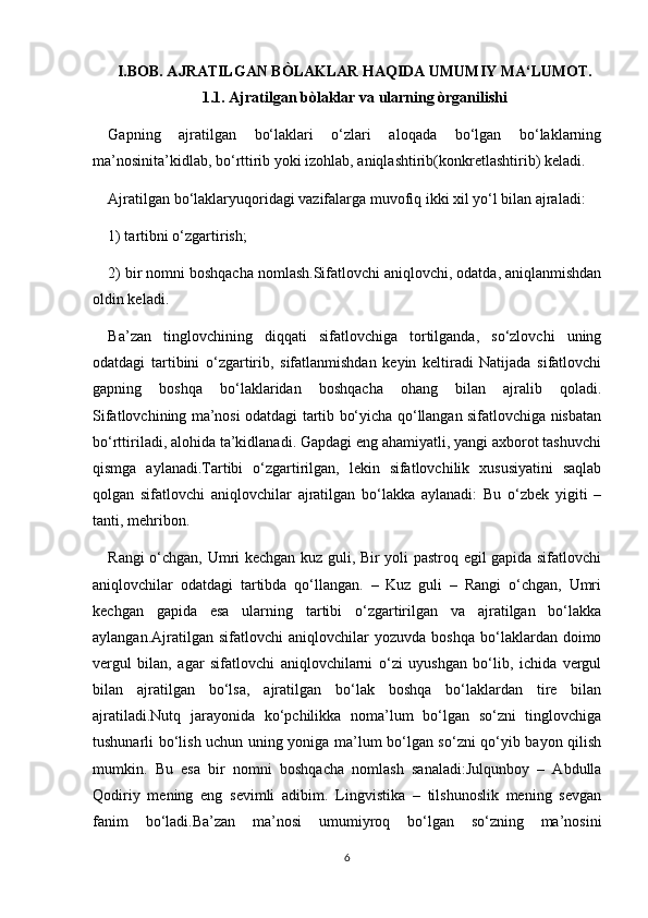 I.BOB. AJRATILGAN BÒLAKLAR HAQIDA UMUMIY MA‘LUMOT.
1.1. Ajratilgan bòlaklar va ularning òrganilishi
Gapning   ajratilgan   bo‘laklari   o‘zlari   aloqada   bo‘lgan   bo‘laklarning
ma’nosinita’kidlab, bo‘rttirib yoki izohlab, aniqlashtirib(konkretlashtirib) keladi.
Ajratilgan bo‘laklaryuqoridagi vazifalarga muvofiq ikki xil yo‘l bilan ajraladi:
1) tartibni o‘zgartirish; 
2) bir nomni boshqacha nomlash.Sifatlovchi aniqlovchi, odatda, aniqlanmishdan
oldin keladi. 
Ba’zan   tinglovchining   diqqati   sifatlovchiga   tortilganda,   so‘zlovchi   uning
odatdagi   tartibini   o‘zgartirib,   sifatlanmishdan   keyin   keltiradi   Natijada   sifatlovchi
gapning   boshqa   bo‘laklaridan   boshqacha   ohang   bilan   ajralib   qoladi.
Sifatlovchining ma’nosi odatdagi tartib bo‘yicha qo‘llangan sifatlovchiga nisbatan
bo‘rttiriladi, alohida ta’kidlanadi. Gapdagi eng ahamiyatli, yangi axborot tashuvchi
qismga   aylanadi.Tartibi   o‘zgartirilgan,   lekin   sifatlovchilik   xususiyatini   saqlab
qolgan   sifatlovchi   aniqlovchilar   ajratilgan   bo‘lakka   aylanadi:   Bu   o‘zbek   yigiti   –
tanti, mehribon.
Rangi o‘chgan, Umri kechgan kuz guli, Bir yoli pastroq egil gapida sifatlovchi
aniqlovchilar   odatdagi   tartibda   qo‘llangan.   –   Kuz   guli   –   Rangi   o‘chgan,   Umri
kechgan   gapida   esa   ularning   tartibi   o‘zgartirilgan   va   ajratilgan   bo‘lakka
aylangan.Ajratilgan  sifatlovchi   aniqlovchilar   yozuvda   boshqa   bo‘laklardan  doimo
vergul   bilan,   agar   sifatlovchi   aniqlovchilarni   o‘zi   uyushgan   bo‘lib,   ichida   vergul
bilan   ajratilgan   bo‘lsa,   ajratilgan   bo‘lak   boshqa   bo‘laklardan   tire   bilan
ajratiladi.Nutq   jarayonida   ko‘pchilikka   noma’lum   bo‘lgan   so‘zni   tinglovchiga
tushunarli bo‘lish uchun uning yoniga ma’lum bo‘lgan so‘zni qo‘yib bayon qilish
mumkin.   Bu   esa   bir   nomni   boshqacha   nomlash   sanaladi:Julqunboy   –   Abdulla
Qodiriy   mening   eng   sevimli   adibim.   Lingvistika   –   tilshunoslik   mening   sevgan
fanim   bo‘ladi.Ba’zan   ma’nosi   umumiyroq   bo‘lgan   so‘zning   ma’nosini
6 