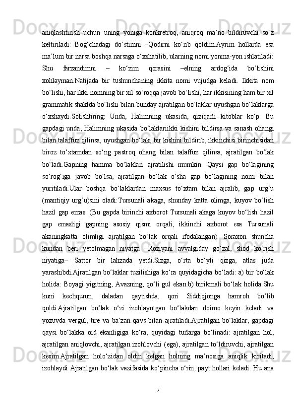 aniqlashtirish   uchun   uning   yoniga   konkretroq,   aniqroq   ma’no   bildiruvchi   so‘z
keltiriladi:   Bog‘chadagi   do‘stimni   –Qodirni   ko‘rib   qoldim.Ayrim   hollarda   esa
ma’lum bir narsa boshqa narsaga o‘xshatilib, ularning nomi yonma-yon ishlatiladi:
Shu   farzandimni   –   ko‘zim   qorasini   –elning   ardog‘ida   bo‘lishini
xohlayman.Natijada   bir   tushunchaning   ikkita   nomi   vujudga   keladi.   Ikkita   nom
bo‘lishi, har ikki nomning bir xil so‘roqqa javob bo‘lishi, har ikkisining ham bir xil
grammatik shaklda bo‘lishi bilan bunday ajratilgan bo‘laklar uyushgan bo‘laklarga
o‘xshaydi.Solishtiring:   Unda,   Halimning   ukasida,   qiziqarli   kitoblar   ko‘p.   Bu
gapdagi  unda,  Halimning  ukasida   bo‘laklariikki   kishini  bildirsa  va  sanash   ohangi
bilan talaffuz qilinsa, uyushgan bo‘lak, bir kishini bildirib, ikkinchisi birinchisidan
biroz   to‘xtamdan   so‘ng   pastroq   ohang   bilan   talaffuz   qilinsa,   ajratilgan   bo‘lak
bo‘ladi.Gapning   hamma   bo‘laklari   ajratilishi   mumkin.   Qaysi   gap   bo‘lagining
so‘rog‘iga   javob   bo‘lsa,   ajratilgan   bo‘lak   o‘sha   gap   bo‘lagining   nomi   bilan
yuritiladi.Ular   boshqa   bo‘laklardan   maxsus   to‘xtam   bilan   ajralib,   gap   urg‘u
(mantiqiy   urg‘u)sini   oladi:Tursunali   akaga,   shunday   katta   olimga,   kuyov   bo‘lish
hazil   gap   emas.   (Bu   gapda   birinchi   axborot   Tursunali   akaga   kuyov   bo‘lish   hazil
gap   emasligi   gapning   asosiy   qismi   orqali,   ikkinchi   axborot   esa   Tursunali
akaningkatta   olimligi   ajratilgan   bo‘lak   orqali   ifodalangan).   Soraxon   shuncha
kundan   beri   yetolmagan   niyatga   –Roziyani   avvalgiday   go‘zal,   shod   ko‘rish
niyatiga–   Sattor   bir   lahzada   yetdi.Sizga,   o‘rta   bo‘yli   qizga,   atlas   juda
yarashibdi.Ajratilgan bo‘laklar tuzilishiga ko‘ra quyidagicha bo‘ladi: a) bir bo‘lak
holida: Boyagi  yigitning, Avazning, qo‘li gul ekan.b) birikmali bo‘lak holida:Shu
kuni   kechqurun,   daladan   qaytishda,   qori   Siddiqjonga   hamroh   bo‘lib
qoldi.Ajratilgan   bo‘lak   o‘zi   izohlayotgan   bo‘lakdan   doimo   keyin   keladi   va
yozuvda   vergul,   tire   va   ba’zan   qavs   bilan   ajratiladi.Ajratilgan   bo‘laklar,   gapdagi
qaysi   bo‘lakka   oid   ekanligiga   ko‘ra,   quyidagi   turlarga   bo‘linadi:   ajratilgan   hol,
ajratilgan aniqlovchi, ajratilgan izohlovchi (ega), ajratilgan to‘ldiruvchi, ajratilgan
kesim.Ajratilgan   holo‘zidan   oldin   kelgan   holning   ma’nosiga   aniqlik   kiritadi,
izohlaydi Ajratilgan bo‘lak vazifasida ko‘pincha o‘rin, payt hollari keladi: Hu ana
7 