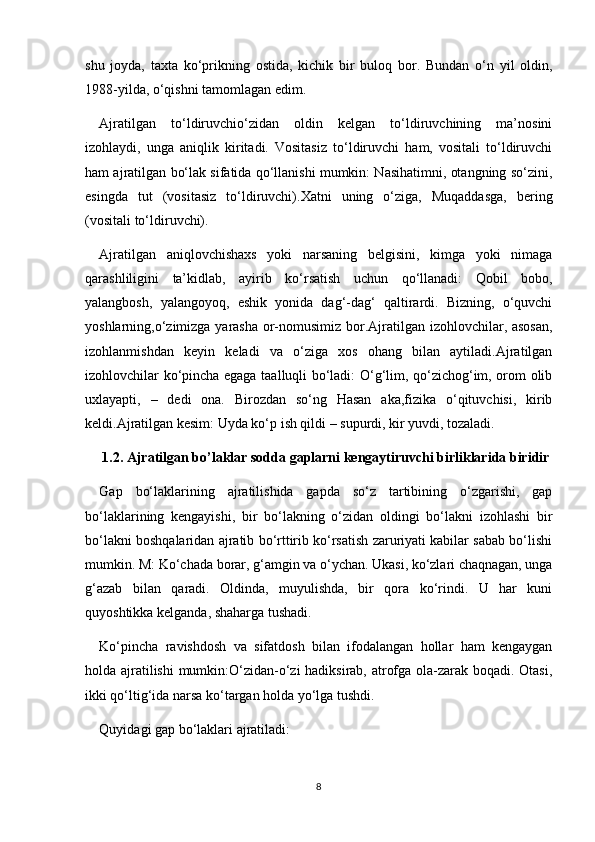 shu   joyda,   taxta   ko‘prikning   ostida,   kichik   bir   buloq   bor.   Bundan   o‘n   yil   oldin,
1988-yilda, o‘qishni tamomlagan edim.
Ajratilgan   to‘ldiruvchio‘zidan   oldin   kelgan   to‘ldiruvchining   ma’nosini
izohlaydi,   unga   aniqlik   kiritadi.   Vositasiz   to‘ldiruvchi   ham,   vositali   to‘ldiruvchi
ham ajratilgan bo‘lak sifatida qo‘llanishi mumkin: Nasihatimni, otangning so‘zini,
esingda   tut   (vositasiz   to‘ldiruvchi).Xatni   uning   o‘ziga,   Muqaddasga,   bering
(vositali to‘ldiruvchi).
Ajratilgan   aniqlovchishaxs   yoki   narsaning   belgisini,   kimga   yoki   nimaga
qarashliligini   ta’kidlab,   ayirib   ko‘rsatish   uchun   qo‘llanadi:   Qobil   bobo,
yalangbosh,   yalangoyoq,   eshik   yonida   dag‘-dag‘   qaltirardi.   Bizning,   o‘quvchi
yoshlarning,o‘zimizga yarasha or-nomusimiz bor.Ajratilgan izohlovchilar, asosan,
izohlanmishdan   keyin   keladi   va   o‘ziga   xos   ohang   bilan   aytiladi.Ajratilgan
izohlovchilar ko‘pincha egaga taalluqli bo‘ladi: O‘g‘lim, qo‘zichog‘im, orom olib
uxlayapti,   –   dedi   ona.   Birozdan   so‘ng   Hasan   aka,fizika   o‘qituvchisi,   kirib
keldi.Ajratilgan kesim: Uyda ko‘p ish qildi – supurdi, kir yuvdi, tozaladi.
1.2. Ajratilgan bo’laklar sodda gaplarni kengaytiruvchi birliklarida biridir
Gap   bo‘laklarining   ajratilishida   gapda   so‘z   tartibining   o‘zgarishi,   gap
bo‘laklarining   kengayishi,   bir   bo‘lakning   o‘zidan   oldingi   bo‘lakni   izohlashi   bir
bo‘lakni boshqalaridan ajratib bo‘rttirib ko‘rsatish zaruriyati kabilar sabab bo‘lishi
mumkin. M: Ko‘chada borar, g‘amgin va o‘ychan. Ukasi, ko‘zlari chaqnagan, unga
g‘azab   bilan   qaradi.   Oldinda,   muyulishda,   bir   qora   ko‘rindi.   U   har   kuni
quyoshtikka kelganda, shaharga tushadi.
Ko‘pincha   ravishdosh   va   sifatdosh   bilan   ifodalangan   hollar   ham   kengaygan
holda ajratilishi mumkin:O‘zidan-o‘zi hadiksirab, atrofga ola-zarak boqadi. Otasi,
ikki qo‘ltig‘ida narsa ko‘targan holda yo‘lga tushdi.
Quyidagi gap bo‘laklari ajratiladi:
8 