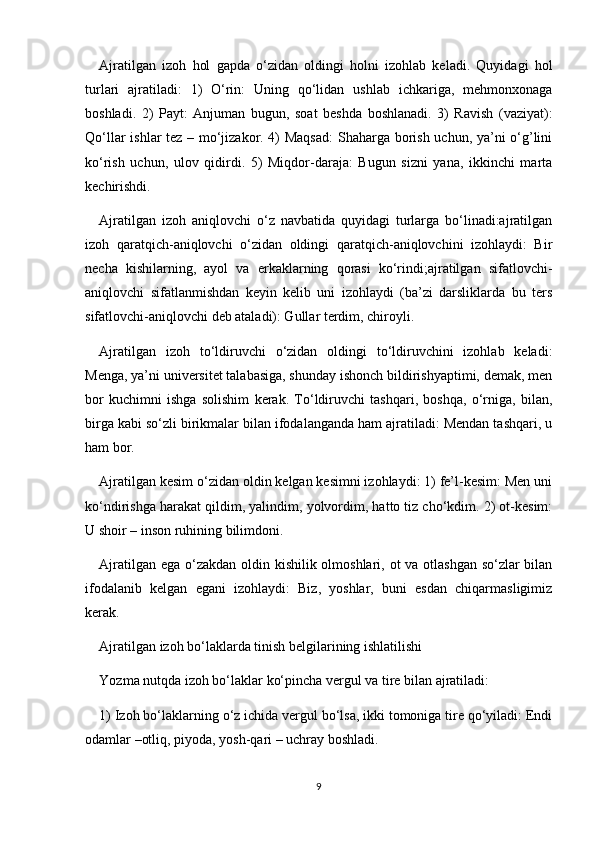 Ajratilgan   izoh   hol   gapda   o‘zidan   oldingi   holni   izohlab   keladi.   Quyidagi   hol
turlari   ajratiladi:   1)   O‘rin:   Uning   qo‘lidan   ushlab   ichkariga,   mehmonxonaga
boshladi.   2)   Payt:   Anjuman   bugun,   soat   beshda   boshlanadi.   3)   Ravish   (vaziyat):
Qo‘llar ishlar tez – mo‘jizakor. 4) Maqsad:  Shaharga borish uchun, ya’ni o‘g’lini
ko‘rish   uchun,   ulov   qidirdi.   5)   Miqdor-daraja:   Bugun   sizni   yana,   ikkinchi   marta
kechirishdi.
Ajratilgan   izoh   aniqlovchi   o‘z   navbatida   quyidagi   turlarga   bo‘linadi:ajratilgan
izoh   qaratqich-aniqlovchi   o‘zidan   oldingi   qaratqich-aniqlovchini   izohlaydi:   Bir
necha   kishilarning,   ayol   va   erkaklarning   qorasi   ko‘rindi;ajratilgan   sifatlovchi-
aniqlovchi   sifatlanmishdan   keyin   kelib   uni   izohlaydi   (ba’zi   darsliklarda   bu   ters
sifatlovchi-aniqlovchi deb ataladi): Gullar terdim, chiroyli.
Ajratilgan   izoh   to‘ldiruvchi   o‘zidan   oldingi   to‘ldiruvchini   izohlab   keladi:
Menga, ya’ni universitet talabasiga, shunday ishonch bildirishyaptimi, demak, men
bor   kuchimni   ishga   solishim   kerak.   To‘ldiruvchi   tashqari,   boshqa,   o‘rniga,   bilan,
birga kabi so‘zli birikmalar bilan ifodalanganda ham ajratiladi: Mendan tashqari, u
ham bor.
Ajratilgan kesim o‘zidan oldin kelgan kesimni izohlaydi: 1) fe’l-kesim: Men uni
ko‘ndirishga harakat qildim, yalindim, yolvordim, hatto tiz cho‘kdim. 2) ot-kesim:
U shoir – inson ruhining bilimdoni.
Ajratilgan ega o‘zakdan oldin kishilik olmoshlari, ot va otlashgan so‘zlar  bilan
ifodalanib   kelgan   egani   izohlaydi:   Biz,   yoshlar,   buni   esdan   chiqarmasligimiz
kerak.
Ajratilgan izoh bo‘laklarda tinish belgilarining ishlatilishi
Yozma nutqda izoh bo‘laklar ko‘pincha vergul va tire bilan ajratiladi:
1) Izoh bo‘laklarning o‘z ichida vergul bo‘lsa, ikki tomoniga tire qo‘yiladi: Endi
odamlar –otliq, piyoda, yosh-qari – uchray boshladi.
9 