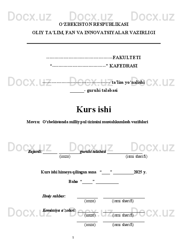 1O‘ZBEKISTON RESPUBLIKASI
OLIY TA’LIM, FAN VA INNOVATSIYALAR VAZIRLI GI
------------------------------------------FAKULTETI
“----------------------------------” KAFEDRASI
------------------------------------------- ta’lim yo‘nalishi 
______- guruhi talabasi
Kurs ishi 
Mavzu :   O‘zbekistonda milliy pul tizimini mustahkamlash vazifalari
  Bajardi: _______  ____ _____ _ guruhi talabasi  ______ ___ ________
  (imzo)                                                       (ismi sharifi)
  
Kurs ishi himoya qilingan sana     “____” __ ___ _____20 25  y.
Baho  “_____” ____ __ _____
      Ilmiy rahbar:           __________      ____________________ 
                (imzo)                (ismi sharifi)
     Komissiya a’zolari:   __________     ____________________ 
                (imzo)                  (ismi sharifi)
                                       __________      ____________________ 
                 (imzo)                  (ismi sharifi) 