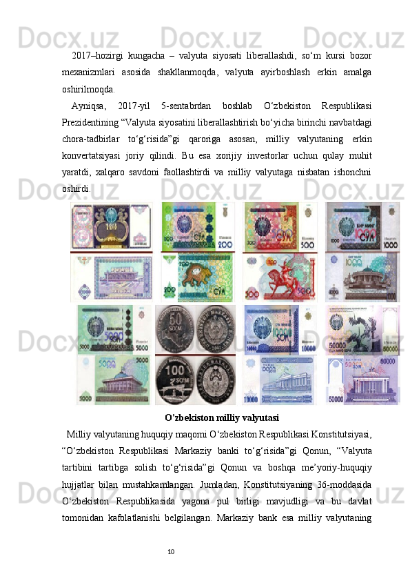 102017–hozirgi   kungacha   –   valyuta   siyosati   liberallashdi,   so‘m   kursi   bozor
mexanizmlari   asosida   shakllanmoqda,   valyuta   ayirboshlash   erkin   amalga
oshirilmoqda.
Ayniqsa,   2017-yil   5-sentabrdan   boshlab   O‘zbekiston   Respublikasi
Prezidentining “Valyuta siyosatini liberallashtirish bo‘yicha birinchi navbatdagi
chora-tadbirlar   to‘g‘risida”gi   qaroriga   asosan,   milliy   valyutaning   erkin
konvertatsiyasi   joriy   qilindi.   Bu   esa   xorijiy   investorlar   uchun   qulay   muhit
yaratdi,   xalqaro   savdoni   faollashtirdi   va   milliy   valyutaga   nisbatan   ishonchni
oshirdi.
O'zbekiston milliy valyutasi
   Milliy valyutaning huquqiy maqomi O‘zbekiston Respublikasi Konstitutsiyasi,
“O‘zbekiston   Respublikasi   Markaziy   banki   to‘g‘risida”gi   Qonun,   “Valyuta
tartibini   tartibga   solish   to‘g‘risida”gi   Qonun   va   boshqa   me’yoriy-huquqiy
hujjatlar   bilan   mustahkamlangan.   Jumladan,   Konstitutsiyaning   36-moddasida
O‘zbekiston   Respublikasida   yagona   pul   birligi   mavjudligi   va   bu   davlat
tomonidan   kafolatlanishi   belgilangan.   Markaziy   bank   esa   milliy   valyutaning 