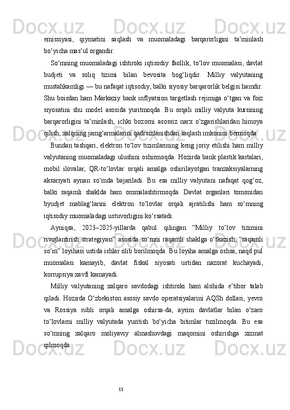 11emissiyasi,   qiymatini   saqlash   va   muomaladagi   barqarorligini   ta’minlash
bo‘yicha mas’ul organdir.
So‘mning   muomaladagi   ishtiroki   iqtisodiy   faollik,   to‘lov   muomalasi,   davlat
budjeti   va   soliq   tizimi   bilan   bevosita   bog‘liqdir.   Milliy   valyutaning
mustahkamligi — bu nafaqat iqtisodiy, balki siyosiy barqarorlik belgisi hamdir.
Shu boisdan ham  Markaziy bank inflyatsion targetlash rejimiga o‘tgan va foiz
siyosatini   shu   model   asosida   yuritmoqda.   Bu   orqali   milliy   valyuta   kursining
barqarorligini   ta’minlash,   ichki   bozorni   asossiz   narx   o‘zgarishlaridan   himoya
qilish, xalqning jamg‘armalarini qadrsizlanishdan saqlash imkonini bermoqda.
Bundan tashqari, elektron to‘lov tizimlarining keng joriy etilishi  ham  milliy
valyutaning muomaladagi ulushini oshirmoqda. Hozirda bank plastik kartalari,
mobil   ilovalar,   QR-to‘lovlar   orqali   amalga   oshirilayotgan   tranzaksiyalarning
aksariyati   aynan   so‘mda   bajariladi.   Bu   esa   milliy   valyutani   nafaqat   qog‘oz,
balki   raqamli   shaklda   ham   ommalashtirmoqda.   Davlat   organlari   tomonidan
byudjet   mablag‘larini   elektron   to‘lovlar   orqali   ajratilishi   ham   so‘mning
iqtisodiy muomaladagi ustuvorligini ko‘rsatadi.
Ayniqsa,   2023–2025-yillarda   qabul   qilingan   “Milliy   to‘lov   tizimini
rivojlantirish   strategiyasi”   asosida   so‘mni   raqamli   shaklga   o‘tkazish,   “raqamli
so‘m” loyihasi ustida ishlar olib borilmoqda. Bu loyiha amalga oshsa, naqd pul
muomalasi   kamayib,   davlat   fiskal   siyosati   ustidan   nazorat   kuchayadi,
korrupsiya xavfi kamayadi.
Milliy   valyutaning   xalqaro   savdodagi   ishtiroki   ham   alohida   e’tibor   talab
qiladi. Hozirda  O‘zbekiston  asosiy  savdo  operatsiyalarini  AQSh dollari, yevro
va   Rossiya   rubli   orqali   amalga   oshirsa-da,   ayrim   davlatlar   bilan   o‘zaro
to‘lovlarni   milliy   valyutada   yuritish   bo‘yicha   bitimlar   tuzilmoqda.   Bu   esa
so‘mning   xalqaro   moliyaviy   almashuvdagi   maqomini   oshirishga   xizmat
qilmoqda. 