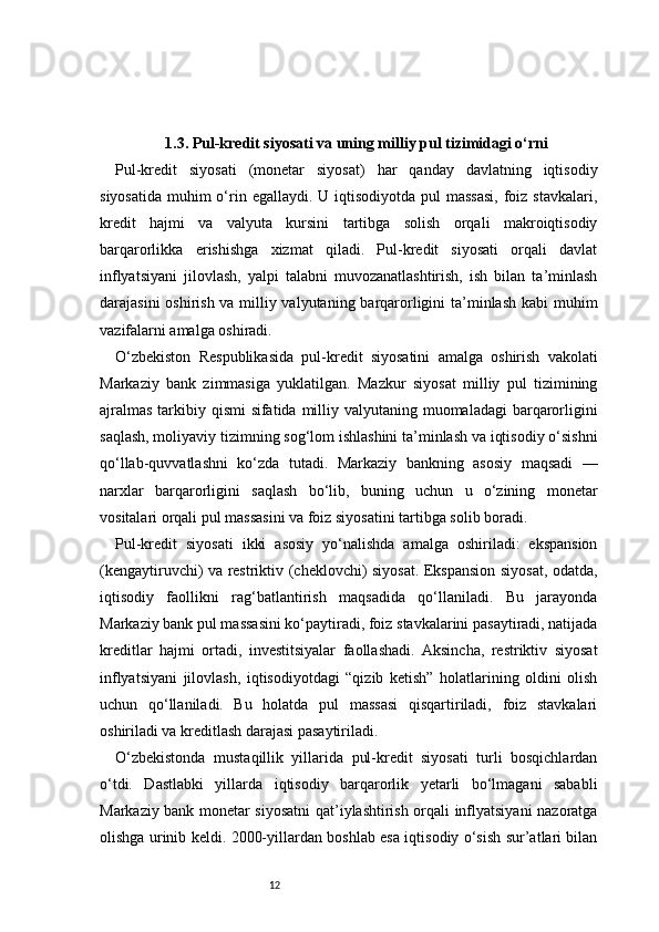 121.3. Pul-kredit siyosati va uning milliy pul tizimidagi o‘rni
Pul-kredit   siyosati   (monetar   siyosat)   har   qanday   davlatning   iqtisodiy
siyosatida  muhim  o‘rin egallaydi. U iqtisodiyotda pul  massasi,  foiz  stavkalari,
kredit   hajmi   va   valyuta   kursini   tartibga   solish   orqali   makroiqtisodiy
barqarorlikka   erishishga   xizmat   qiladi.   Pul-kredit   siyosati   orqali   davlat
inflyatsiyani   jilovlash,   yalpi   talabni   muvozanatlashtirish,   ish   bilan   ta’minlash
darajasini  oshirish va milliy valyutaning barqarorligini  ta’minlash kabi  muhim
vazifalarni amalga oshiradi.
O‘zbekiston   Respublikasida   pul-kredit   siyosatini   amalga   oshirish   vakolati
Markaziy   bank   zimmasiga   yuklatilgan.   Mazkur   siyosat   milliy   pul   tizimining
ajralmas  tarkibiy qismi sifatida milliy valyutaning muomaladagi barqarorligini
saqlash, moliyaviy tizimning sog‘lom ishlashini ta’minlash va iqtisodiy o‘sishni
qo‘llab-quvvatlashni   ko‘zda   tutadi.   Markaziy   bankning   asosiy   maqsadi   —
narxlar   barqarorligini   saqlash   bo‘lib,   buning   uchun   u   o‘zining   monetar
vositalari orqali pul massasini va foiz siyosatini tartibga solib boradi.
Pul-kredit   siyosati   ikki   asosiy   yo‘nalishda   amalga   oshiriladi:   ekspansion
(kengaytiruvchi) va restriktiv (cheklovchi) siyosat. Ekspansion siyosat, odatda,
iqtisodiy   faollikni   rag‘batlantirish   maqsadida   qo‘llaniladi.   Bu   jarayonda
Markaziy bank pul massasini ko‘paytiradi, foiz stavkalarini pasaytiradi, natijada
kreditlar   hajmi   ortadi,   investitsiyalar   faollashadi.   Aksincha,   restriktiv   siyosat
inflyatsiyani   jilovlash,   iqtisodiyotdagi   “qizib   ketish”   holatlarining   oldini   olish
uchun   qo‘llaniladi.   Bu   holatda   pul   massasi   qisqartiriladi,   foiz   stavkalari
oshiriladi va kreditlash darajasi pasaytiriladi.
O‘zbekistonda   mustaqillik   yillarida   pul-kredit   siyosati   turli   bosqichlardan
o‘tdi.   Dastlabki   yillarda   iqtisodiy   barqarorlik   yetarli   bo‘lmagani   sababli
Markaziy bank monetar siyosatni  qat’iylashtirish orqali inflyatsiyani nazoratga
olishga urinib keldi. 2000-yillardan boshlab esa iqtisodiy o‘sish sur’atlari bilan 