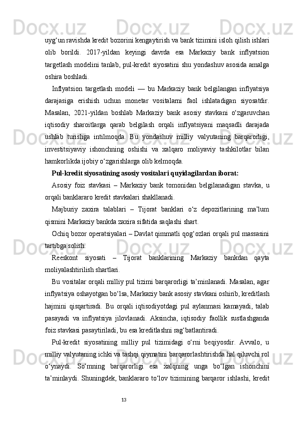 13uyg‘un ravishda kredit bozorini kengaytirish va bank tizimini isloh qilish ishlari
olib   borildi.   2017-yildan   keyingi   davrda   esa   Markaziy   bank   inflyatsion
targetlash modelini tanlab, pul-kredit siyosatini  shu yondashuv asosida amalga
oshira boshladi.
Inflyatsion   targetlash   modeli   —   bu   Markaziy   bank   belgilangan   inflyatsiya
darajasiga   erishish   uchun   monetar   vositalarni   faol   ishlatadigan   siyosatdir.
Masalan,   2021-yildan   boshlab   Markaziy   bank   asosiy   stavkani   o‘zgaruvchan
iqtisodiy   sharoitlarga   qarab   belgilash   orqali   inflyatsiyani   maqsadli   darajada
ushlab   turishga   intilmoqda.   Bu   yondashuv   milliy   valyutaning   barqarorligi,
investitsiyaviy   ishonchning   oshishi   va   xalqaro   moliyaviy   tashkilotlar   bilan
hamkorlikda ijobiy o‘zgarishlarga olib kelmoqda.
Pul-kredit siyosatining asosiy vositalari quyidagilardan iborat:
Asosiy   foiz   stavkasi   –   Markaziy   bank   tomonidan   belgilanadigan   stavka,   u
orqali banklararo kredit stavkalari shakllanadi.
Majburiy   zaxira   talablari   –   Tijorat   banklari   o‘z   depozitlarining   ma’lum
qismini Markaziy bankda zaxira sifatida saqlashi shart.
Ochiq bozor operatsiyalari – Davlat qimmatli qog‘ozlari orqali pul massasini
tartibga solish.
Reeskont   siyosati   –   Tijorat   banklarining   Markaziy   bankdan   qayta
moliyalashtirilish shartlari.
Bu vositalar orqali milliy pul tizimi barqarorligi ta’minlanadi. Masalan, agar
inflyatsiya oshayotgan bo‘lsa, Markaziy bank asosiy stavkani oshirib, kreditlash
hajmini   qisqartiradi.   Bu   orqali   iqtisodiyotdagi   pul   aylanmasi   kamayadi,   talab
pasayadi   va   inflyatsiya   jilovlanadi.   Aksincha,   iqtisodiy   faollik   sustlashganda
foiz stavkasi pasaytiriladi, bu esa kreditlashni rag‘batlantiradi.
Pul-kredit   siyosatining   milliy   pul   tizimidagi   o‘rni   beqiyosdir.   Avvalo,   u
milliy valyutaning ichki va tashqi qiymatini barqarorlashtirishda hal qiluvchi rol
o‘ynaydi.   So‘mning   barqarorligi   esa   xalqning   unga   bo‘lgan   ishonchini
ta’minlaydi. Shuningdek, banklararo to‘lov tizimining barqaror  ishlashi,  kredit