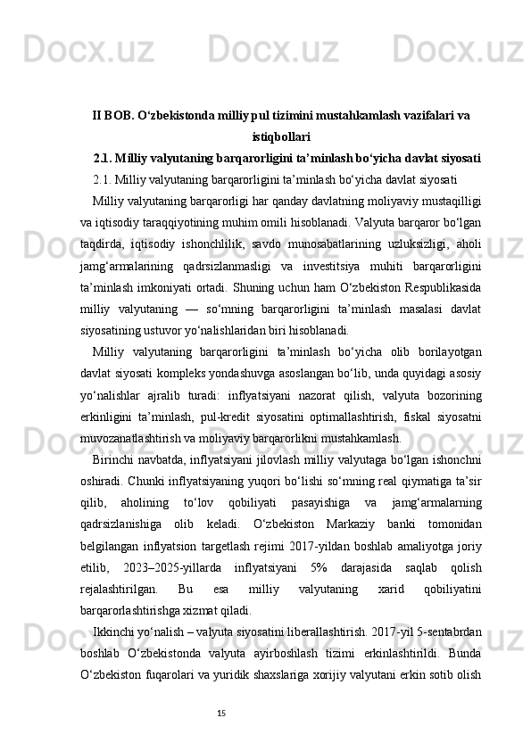 15II BOB. O‘zbekistonda milliy pul tizimini mustahkamlash vazifalari va
istiqbollari
2.1. Milliy valyutaning barqarorligini ta’minlash bo‘yicha davlat siyosati
2.1. Milliy valyutaning barqarorligini ta’minlash bo‘yicha davlat siyosati
Milliy valyutaning barqarorligi har qanday davlatning moliyaviy mustaqilligi
va iqtisodiy taraqqiyotining muhim omili hisoblanadi. Valyuta barqaror bo‘lgan
taqdirda,   iqtisodiy   ishonchlilik,   savdo   munosabatlarining   uzluksizligi,   aholi
jamg‘armalarining   qadrsizlanmasligi   va   investitsiya   muhiti   barqarorligini
ta’minlash   imkoniyati   ortadi.  Shuning  uchun  ham  O‘zbekiston   Respublikasida
milliy   valyutaning   —   so‘mning   barqarorligini   ta’minlash   masalasi   davlat
siyosatining ustuvor yo‘nalishlaridan biri hisoblanadi.
Milliy   valyutaning   barqarorligini   ta’minlash   bo‘yicha   olib   borilayotgan
davlat siyosati kompleks yondashuvga asoslangan bo‘lib, unda quyidagi asosiy
yo‘nalishlar   ajralib   turadi:   inflyatsiyani   nazorat   qilish,   valyuta   bozorining
erkinligini   ta’minlash,   pul-kredit   siyosatini   optimallashtirish,   fiskal   siyosatni
muvozanatlashtirish va moliyaviy barqarorlikni mustahkamlash.
Birinchi navbatda, inflyatsiyani jilovlash milliy valyutaga bo‘lgan ishonchni
oshiradi. Chunki  inflyatsiyaning yuqori bo‘lishi  so‘mning real qiymatiga ta’sir
qilib,   aholining   to‘lov   qobiliyati   pasayishiga   va   jamg‘armalarning
qadrsizlanishiga   olib   keladi.   O‘zbekiston   Markaziy   banki   tomonidan
belgilangan   inflyatsion   targetlash   rejimi   2017-yildan   boshlab   amaliyotga   joriy
etilib,   2023–2025-yillarda   inflyatsiyani   5%   darajasida   saqlab   qolish
rejalashtirilgan.   Bu   esa   milliy   valyutaning   xarid   qobiliyatini
barqarorlashtirishga xizmat qiladi.
Ikkinchi yo‘nalish – valyuta siyosatini liberallashtirish. 2017-yil 5-sentabrdan
boshlab   O‘zbekistonda   valyuta   ayirboshlash   tizimi   erkinlashtirildi.   Bunda
O‘zbekiston fuqarolari va yuridik shaxslariga xorijiy valyutani erkin sotib olish