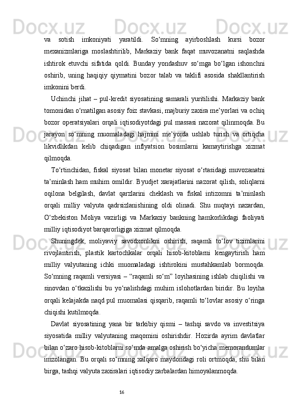 16va   sotish   imkoniyati   yaratildi.   So‘mning   ayirboshlash   kursi   bozor
mexanizmlariga   moslashtirilib,   Markaziy   bank   faqat   muvozanatni   saqlashda
ishtirok   etuvchi   sifatida   qoldi.   Bunday   yondashuv   so‘mga   bo‘lgan   ishonchni
oshirib,   uning   haqiqiy   qiymatini   bozor   talab   va   taklifi   asosida   shakllantirish
imkonini berdi.
Uchinchi   jihat   –   pul-kredit   siyosatining   samarali   yuritilishi.   Markaziy   bank
tomonidan o‘rnatilgan asosiy foiz stavkasi, majburiy zaxira me’yorlari va ochiq
bozor operatsiyalari  orqali  iqtisodiyotdagi  pul  massasi  nazorat qilinmoqda. Bu
jarayon   so‘mning   muomaladagi   hajmini   me’yorda   ushlab   turish   va   ortiqcha
likvidlikdan   kelib   chiqadigan   inflyatsion   bosimlarni   kamaytirishga   xizmat
qilmoqda.
To‘rtinchidan,   fiskal   siyosat   bilan   monetar   siyosat   o‘rtasidagi   muvozanatni
ta’minlash   ham   muhim   omildir.   Byudjet   xarajatlarini   nazorat   qilish,   soliqlarni
oqilona   belgilash,   davlat   qarzlarini   cheklash   va   fiskal   intizomni   ta’minlash
orqali   milliy   valyuta   qadrsizlanishining   oldi   olinadi.   Shu   nuqtayi   nazardan,
O‘zbekiston   Moliya   vazirligi   va   Markaziy   bankning   hamkorlikdagi   faoliyati
milliy iqtisodiyot barqarorligiga xizmat qilmoqda.
Shuningdek,   moliyaviy   savodxonlikni   oshirish,   raqamli   to‘lov   tizimlarini
rivojlantirish,   plastik   kartochkalar   orqali   hisob-kitoblarni   kengaytirish   ham
milliy   valyutaning   ichki   muomaladagi   ishtirokini   mustahkamlab   bormoqda.
So‘mning raqamli  versiyasi  – “raqamli  so‘m” loyihasining ishlab chiqilishi  va
sinovdan   o‘tkazilishi   bu   yo‘nalishdagi   muhim   islohotlardan   biridir.   Bu   loyiha
orqali kelajakda naqd pul muomalasi qisqarib, raqamli to‘lovlar asosiy o‘ringa
chiqishi kutilmoqda.
Davlat   siyosatining   yana   bir   tarkibiy   qismi   –   tashqi   savdo   va   investitsiya
siyosatida   milliy   valyutaning   maqomini   oshirishdir.   Hozirda   ayrim   davlatlar
bilan o‘zaro hisob-kitoblarni so‘mda amalga oshirish bo‘yicha memorandumlar
imzolangan. Bu orqali  so‘mning xalqaro maydondagi  roli  ortmoqda, shu bilan
birga, tashqi valyuta zaxiralari iqtisodiy zarbalardan himoyalanmoqda. 