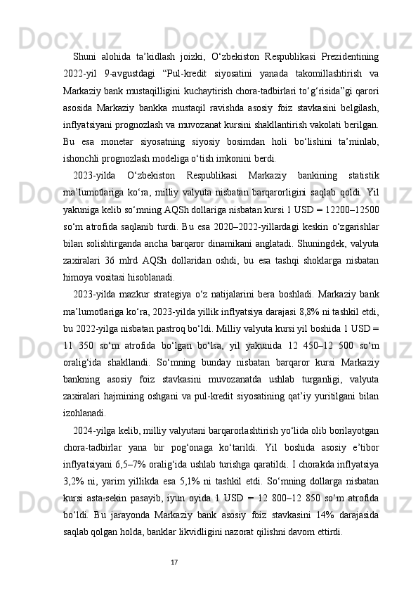 17Shuni   alohida   ta’kidlash   joizki,   O‘zbekiston   Respublikasi   Prezidentining
2022-yil   9-avgustdagi   “Pul-kredit   siyosatini   yanada   takomillashtirish   va
Markaziy bank mustaqilligini kuchaytirish chora-tadbirlari to‘g‘risida”gi qarori
asosida   Markaziy   bankka   mustaqil   ravishda   asosiy   foiz   stavkasini   belgilash,
inflyatsiyani prognozlash va muvozanat kursini shakllantirish vakolati berilgan.
Bu   esa   monetar   siyosatning   siyosiy   bosimdan   holi   bo‘lishini   ta’minlab,
ishonchli prognozlash modeliga o‘tish imkonini berdi.
2023-yilda   O‘zbekiston   Respublikasi   Markaziy   bankining   statistik
ma’lumotlariga   ko‘ra,   milliy   valyuta   nisbatan   barqarorligini   saqlab   qoldi.   Yil
yakuniga kelib so‘mning AQSh dollariga nisbatan kursi 1 USD = 12200–12500
so‘m   atrofida   saqlanib   turdi.   Bu   esa   2020–2022-yillardagi   keskin   o‘zgarishlar
bilan solishtirganda ancha barqaror  dinamikani anglatadi. Shuningdek, valyuta
zaxiralari   36   mlrd   AQSh   dollaridan   oshdi,   bu   esa   tashqi   shoklarga   nisbatan
himoya vositasi hisoblanadi.
2023-yilda   mazkur   strategiya   o‘z   natijalarini   bera   boshladi.   Markaziy   bank
ma’lumotlariga ko‘ra, 2023-yilda yillik inflyatsiya darajasi 8,8% ni tashkil etdi,
bu 2022-yilga nisbatan pastroq bo‘ldi. Milliy valyuta kursi yil boshida 1 USD =
11   350   so‘m   atrofida   bo‘lgan   bo‘lsa,   yil   yakunida   12   450–12   500   so‘m
oralig‘ida   shakllandi.   So‘mning   bunday   nisbatan   barqaror   kursi   Markaziy
bankning   asosiy   foiz   stavkasini   muvozanatda   ushlab   turganligi,   valyuta
zaxiralari   hajmining   oshgani   va   pul-kredit   siyosatining   qat’iy   yuritilgani   bilan
izohlanadi.
2024-yilga kelib, milliy valyutani barqarorlashtirish yo‘lida olib borilayotgan
chora-tadbirlar   yana   bir   pog‘onaga   ko‘tarildi.   Yil   boshida   asosiy   e’tibor
inflyatsiyani 6,5–7% oralig‘ida ushlab turishga qaratildi. I chorakda inflyatsiya
3,2%   ni,   yarim   yillikda   esa   5,1%   ni   tashkil   etdi.   So‘mning   dollarga   nisbatan
kursi   asta-sekin   pasayib,   iyun   oyida   1   USD   =   12   800–12   850   so‘m   atrofida
bo‘ldi.   Bu   jarayonda   Markaziy   bank   asosiy   foiz   stavkasini   14%   darajasida
saqlab qolgan holda, banklar likvidligini nazorat qilishni davom ettirdi. 