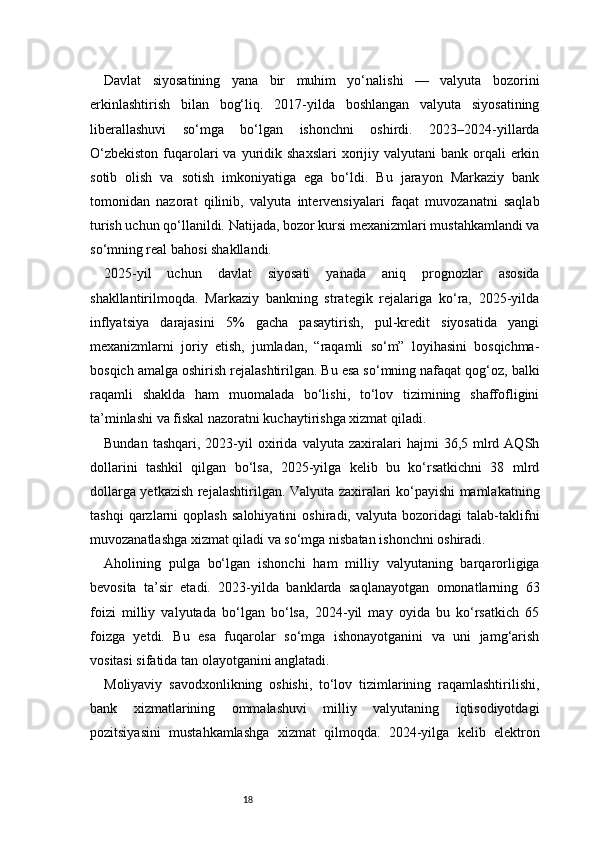 18Davlat   siyosatining   yana   bir   muhim   yo‘nalishi   —   valyuta   bozorini
erkinlashtirish   bilan   bog‘liq.   2017-yilda   boshlangan   valyuta   siyosatining
liberallashuvi   so‘mga   bo‘lgan   ishonchni   oshirdi.   2023–2024-yillarda
O‘zbekiston   fuqarolari  va  yuridik  shaxslari   xorijiy  valyutani  bank  orqali  erkin
sotib   olish   va   sotish   imkoniyatiga   ega   bo‘ldi.   Bu   jarayon   Markaziy   bank
tomonidan   nazorat   qilinib,   valyuta   intervensiyalari   faqat   muvozanatni   saqlab
turish uchun qo‘llanildi. Natijada, bozor kursi mexanizmlari mustahkamlandi va
so‘mning real bahosi shakllandi.
2025-yil   uchun   davlat   siyosati   yanada   aniq   prognozlar   asosida
shakllantirilmoqda.   Markaziy   bankning   strategik   rejalariga   ko‘ra,   2025-yilda
inflyatsiya   darajasini   5%   gacha   pasaytirish,   pul-kredit   siyosatida   yangi
mexanizmlarni   joriy   etish,   jumladan,   “raqamli   so‘m”   loyihasini   bosqichma-
bosqich amalga oshirish rejalashtirilgan. Bu esa so‘mning nafaqat qog‘oz, balki
raqamli   shaklda   ham   muomalada   bo‘lishi,   to‘lov   tizimining   shaffofligini
ta’minlashi va fiskal nazoratni kuchaytirishga xizmat qiladi.
Bundan   tashqari,   2023-yil   oxirida   valyuta  zaxiralari   hajmi   36,5  mlrd  AQSh
dollarini   tashkil   qilgan   bo‘lsa,   2025-yilga   kelib   bu   ko‘rsatkichni   38   mlrd
dollarga yetkazish rejalashtirilgan. Valyuta zaxiralari ko‘payishi mamlakatning
tashqi   qarzlarni   qoplash   salohiyatini   oshiradi,   valyuta   bozoridagi   talab-taklifni
muvozanatlashga xizmat qiladi va so‘mga nisbatan ishonchni oshiradi.
Aholining   pulga   bo‘lgan   ishonchi   ham   milliy   valyutaning   barqarorligiga
bevosita   ta’sir   etadi.   2023-yilda   banklarda   saqlanayotgan   omonatlarning   63
foizi   milliy   valyutada   bo‘lgan   bo‘lsa,   2024-yil   may   oyida   bu   ko‘rsatkich   65
foizga   yetdi.   Bu   esa   fuqarolar   so‘mga   ishonayotganini   va   uni   jamg‘arish
vositasi sifatida tan olayotganini anglatadi.
Moliyaviy   savodxonlikning   oshishi,   to‘lov   tizimlarining   raqamlashtirilishi,
bank   xizmatlarining   ommalashuvi   milliy   valyutaning   iqtisodiyotdagi
pozitsiyasini   mustahkamlashga   xizmat   qilmoqda.   2024-yilga   kelib   elektron 