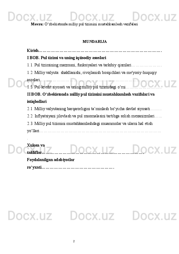 2Mavzu:  O‘zbekistonda milliy pul tizimini mustahkamlash vazifalari
MUNDARIJA
Kirish …………………………………………………………………………….
I BOB. Pul tizimi va uning iqtisodiy asoslari
1.1. Pul tizimining mazmuni, funksiyalari va tarkibiy qismlari ………………….
1.2. Milliy valyuta: shakllanishi, rivojlanish bosqichlari va me'yoriy-huquqiy 
asoslari ……………………………………………………………………………
1.3. Pul-kredit siyosati va uning milliy pul tizimidagi o‘rni ……………………..
II BOB. O‘zbekistonda milliy pul tizimini mustahkamlash vazifalari va 
istiqbollari
2.1. Milliy valyutaning barqarorligini ta’minlash bo‘yicha davlat siyosati ….…..
2.2. Inflyatsiyani jilovlash va pul muomalasini tartibga solish mexanizmlari …...
2.3. Milliy pul tizimini mustahkamlashdagi muammolar va ularni hal etish 
yo‘llari ……………………………………………………………………………
.
Xulosa va 
takliflar ……………………………………………………………….
Foydalanilgan adabiyotlar 
ro‘yxati ……………………………………………. 