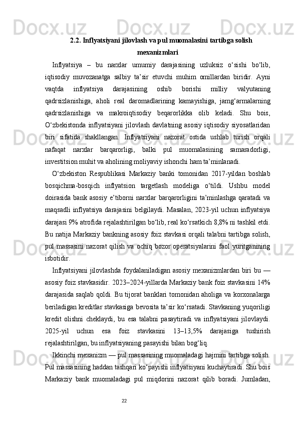 222.2. Inflyatsiyani jilovlash va pul muomalasini tartibga solish
mexanizmlari
Inflyatsiya   –   bu   narxlar   umumiy   darajasining   uzluksiz   o‘sishi   bo‘lib,
iqtisodiy   muvozanatga   salbiy   ta’sir   etuvchi   muhim   omillardan   biridir.   Ayni
vaqtda   inflyatsiya   darajasining   oshib   borishi   milliy   valyutaning
qadrsizlanishiga,   aholi   real   daromadlarining   kamayishiga,   jamg‘armalarning
qadrsizlanishiga   va   makroiqtisodiy   beqarorlikka   olib   keladi.   Shu   bois,
O‘zbekistonda  inflyatsiyani  jilovlash davlatning asosiy iqtisodiy siyosatlaridan
biri   sifatida   shakllangan.   Inflyatsiyani   nazorat   ostida   ushlab   turish   orqali
nafaqat   narxlar   barqarorligi,   balki   pul   muomalasining   samaradorligi,
investitsion muhit va aholining moliyaviy ishonchi ham ta’minlanadi.
O‘zbekiston   Respublikasi   Markaziy   banki   tomonidan   2017-yildan   boshlab
bosqichma-bosqich   inflyatsion   targetlash   modeliga   o‘tildi.   Ushbu   model
doirasida   bank   asosiy   e’tiborni   narxlar   barqarorligini   ta’minlashga   qaratadi   va
maqsadli   inflyatsiya  darajasini  belgilaydi.  Masalan,   2023-yil   uchun inflyatsiya
darajasi 9% atrofida rejalashtirilgan bo‘lib, real ko‘rsatkich 8,8% ni tashkil etdi.
Bu natija Markaziy bankning asosiy foiz stavkasi orqali talabni tartibga solish,
pul  massasini  nazorat   qilish  va ochiq  bozor  operatsiyalarini  faol   yuritganining
isbotidir.
Inflyatsiyani  jilovlashda foydalaniladigan asosiy  mexanizmlardan biri bu —
asosiy foiz stavkasidir. 2023–2024-yillarda Markaziy bank foiz stavkasini 14%
darajasida saqlab qoldi. Bu tijorat banklari tomonidan aholiga va korxonalarga
beriladigan kreditlar stavkasiga bevosita ta’sir ko‘rsatadi. Stavkaning yuqoriligi
kredit   olishni   cheklaydi,   bu   esa   talabni   pasaytiradi   va   inflyatsiyani   jilovlaydi.
2025-yil   uchun   esa   foiz   stavkasini   13–13,5%   darajasiga   tushirish
rejalashtirilgan, bu inflyatsiyaning pasayishi bilan bog‘liq.
Ikkinchi mexanizm — pul massasining muomaladagi hajmini tartibga solish.
Pul massasining haddan tashqari ko‘payishi inflyatsiyani kuchaytiradi. Shu bois
Markaziy   bank   muomaladagi   pul   miqdorini   nazorat   qilib   boradi.   Jumladan,