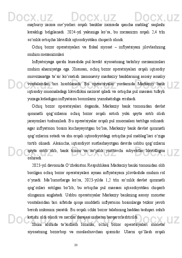 23majburiy   zaxira   me’yorlari   orqali   banklar   zaxirada   qancha   mablag‘   saqlashi
kerakligi   belgilanadi.   2024-yil   yakuniga   ko‘ra,   bu   mexanizm   orqali   2,4   trln
so‘mlik ortiqcha likvidlik iqtisodiyotdan chiqarib olindi.
Ochiq   bozor   operatsiyalari   va   fiskal   siyosat   –   inflyatsiyani   jilovlashning
muhim mexanizmlari
Inflyatsiyaga   qarshi   kurashda   pul-kredit   siyosatining   tarkibiy   mexanizmlari
muhim   ahamiyatga   ega.   Xususan,   ochiq   bozor   operatsiyalari   orqali   iqtisodiy
muvozanatga   ta’sir   ko‘rsatish   zamonaviy   markaziy   banklarning   asosiy   amaliy
vositalaridan   biri   hisoblanadi.   Bu   operatsiyalar   yordamida   Markaziy   bank
iqtisodiy muomaladagi likvidlikni nazorat qiladi va ortiqcha pul massasi tufayli
yuzaga keladigan inflyatsion bosimlarni yumshatishga erishadi.
Ochiq   bozor   operatsiyalari   deganda,   Markaziy   bank   tomonidan   davlat
qimmatli   qog‘ozlarini   ochiq   bozor   orqali   sotish   yoki   qayta   sotib   olish
jarayonlari tushuniladi. Bu operatsiyalar orqali pul muomalasi tartibga solinadi:
agar   inflyatsion   bosim   kuchayayotgan   bo‘lsa,   Markaziy   bank   davlat   qimmatli
qog‘ozlarini sotadi va shu orqali iqtisodiyotdagi ortiqcha pul mablag‘lari o‘ziga
tortib   olinadi.   Aksincha,   iqtisodiyot   sustlashayotgan   davrda   ushbu   qog‘ozlarni
qayta   sotib   olib,   bank   tizimi   va   xo‘jalik   yurituvchi   subyektlar   likvidligini
oshiradi.
2023-yil davomida O‘zbekiston Respublikasi Markaziy banki tomonidan olib
borilgan   ochiq   bozor   operatsiyalari   aynan   inflyatsiyani   jilovlashda   muhim   rol
o‘ynadi.   Ma’lumotlarga   ko‘ra,   2023-yilda   1,2   trln   so‘mlik   davlat   qimmatli
qog‘ozlari   sotilgan   bo‘lib,   bu   ortiqcha   pul   massasi   iqtisodiyotdan   chiqarib
olinganini   anglatadi.   Ushbu   operatsiyalar   Markaziy   bankning   asosiy   monetar
vositalaridan   biri   sifatida   qisqa   muddatli   inflyatsion   bosimlarga   tezkor   javob
berish imkonini yaratdi. Bu orqali ichki bozor talabining haddan tashqari oshib
ketishi oldi olindi va narxlar darajasi nisbatan barqarorlashtirildi.
Shuni   alohida   ta’kidlash   lozimki,   ochiq   bozor   operatsiyalari   monetar
siyosatning   bozorbop   va   moslashuvchan   qismidir.   Ularni   qo‘llash   orqali