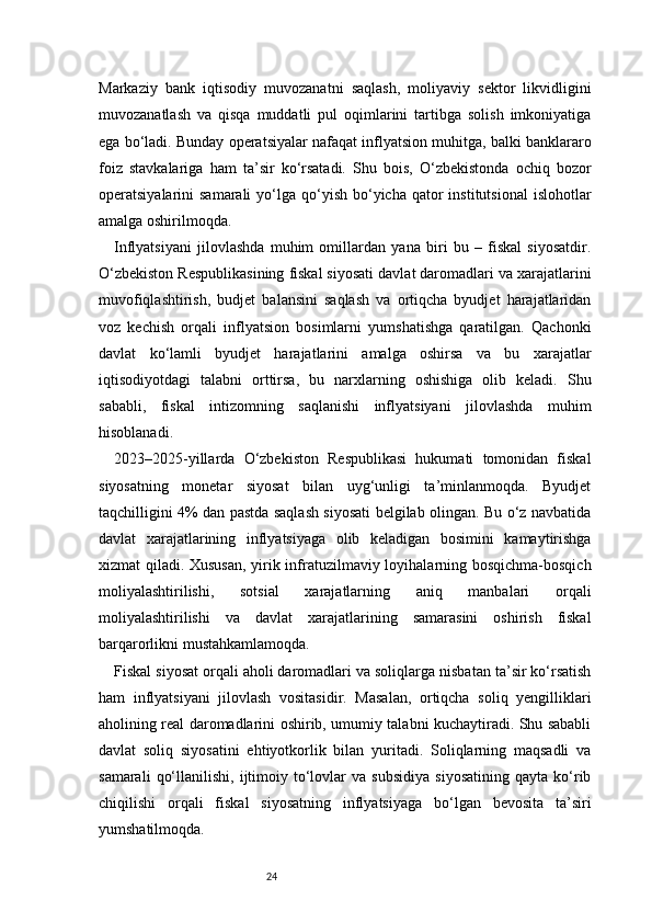 24Markaziy   bank   iqtisodiy   muvozanatni   saqlash,   moliyaviy   sektor   likvidligini
muvozanatlash   va   qisqa   muddatli   pul   oqimlarini   tartibga   solish   imkoniyatiga
ega bo‘ladi. Bunday operatsiyalar nafaqat inflyatsion muhitga, balki banklararo
foiz   stavkalariga   ham   ta’sir   ko‘rsatadi.   Shu   bois,   O‘zbekistonda   ochiq   bozor
operatsiyalarini  samarali  yo‘lga qo‘yish  bo‘yicha  qator  institutsional  islohotlar
amalga oshirilmoqda.
Inflyatsiyani   jilovlashda   muhim   omillardan   yana   biri   bu   –   fiskal   siyosatdir.
O‘zbekiston Respublikasining fiskal siyosati davlat daromadlari va xarajatlarini
muvofiqlashtirish,   budjet   balansini   saqlash   va   ortiqcha   byudjet   harajatlaridan
voz   kechish   orqali   inflyatsion   bosimlarni   yumshatishga   qaratilgan.   Qachonki
davlat   ko‘lamli   byudjet   harajatlarini   amalga   oshirsa   va   bu   xarajatlar
iqtisodiyotdagi   talabni   orttirsa,   bu   narxlarning   oshishiga   olib   keladi.   Shu
sababli,   fiskal   intizomning   saqlanishi   inflyatsiyani   jilovlashda   muhim
hisoblanadi.
2023–2025-yillarda   O‘zbekiston   Respublikasi   hukumati   tomonidan   fiskal
siyosatning   monetar   siyosat   bilan   uyg‘unligi   ta’minlanmoqda.   Byudjet
taqchilligini 4% dan pastda saqlash siyosati belgilab olingan. Bu o‘z navbatida
davlat   xarajatlarining   inflyatsiyaga   olib   keladigan   bosimini   kamaytirishga
xizmat qiladi. Xususan, yirik infratuzilmaviy loyihalarning bosqichma-bosqich
moliyalashtirilishi,   sotsial   xarajatlarning   aniq   manbalari   orqali
moliyalashtirilishi   va   davlat   xarajatlarining   samarasini   oshirish   fiskal
barqarorlikni mustahkamlamoqda.
Fiskal siyosat orqali aholi daromadlari va soliqlarga nisbatan ta’sir ko‘rsatish
ham   inflyatsiyani   jilovlash   vositasidir.   Masalan,   ortiqcha   soliq   yengilliklari
aholining real daromadlarini oshirib, umumiy talabni kuchaytiradi. Shu sababli
davlat   soliq   siyosatini   ehtiyotkorlik   bilan   yuritadi.   Soliqlarning   maqsadli   va
samarali   qo‘llanilishi,   ijtimoiy   to‘lovlar   va   subsidiya   siyosatining   qayta   ko‘rib
chiqilishi   orqali   fiskal   siyosatning   inflyatsiyaga   bo‘lgan   bevosita   ta’siri
yumshatilmoqda. 