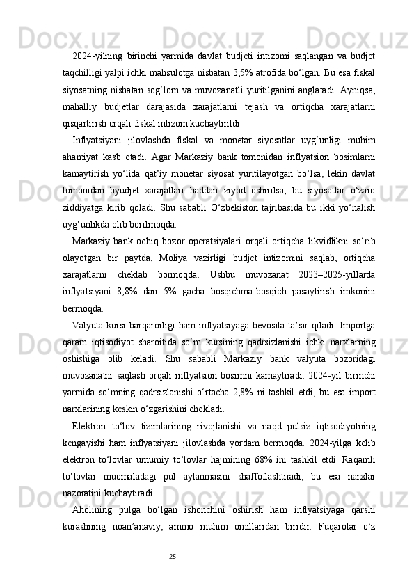 252024-yilning   birinchi   yarmida   davlat   budjeti   intizomi   saqlangan   va   budjet
taqchilligi yalpi ichki mahsulotga nisbatan 3,5% atrofida bo‘lgan. Bu esa fiskal
siyosatning   nisbatan   sog‘lom   va   muvozanatli   yuritilganini   anglatadi.   Ayniqsa,
mahalliy   budjetlar   darajasida   xarajatlarni   tejash   va   ortiqcha   xarajatlarni
qisqartirish orqali fiskal intizom kuchaytirildi.
Inflyatsiyani   jilovlashda   fiskal   va   monetar   siyosatlar   uyg‘unligi   muhim
ahamiyat   kasb   etadi.   Agar   Markaziy   bank   tomonidan   inflyatsion   bosimlarni
kamaytirish   yo‘lida   qat’iy   monetar   siyosat   yuritilayotgan   bo‘lsa,   lekin   davlat
tomonidan   byudjet   xarajatlari   haddan   ziyod   oshirilsa,   bu   siyosatlar   o‘zaro
ziddiyatga   kirib   qoladi.   Shu   sababli   O‘zbekiston   tajribasida   bu   ikki   yo‘nalish
uyg‘unlikda olib borilmoqda.
Markaziy   bank   ochiq   bozor   operatsiyalari   orqali   ortiqcha   likvidlikni   so‘rib
olayotgan   bir   paytda,   Moliya   vazirligi   budjet   intizomini   saqlab,   ortiqcha
xarajatlarni   cheklab   bormoqda.   Ushbu   muvozanat   2023–2025-yillarda
inflyatsiyani   8,8%   dan   5%   gacha   bosqichma-bosqich   pasaytirish   imkonini
bermoqda.
Valyuta kursi  barqarorligi ham  inflyatsiyaga  bevosita ta’sir qiladi. Importga
qaram   iqtisodiyot   sharoitida   so‘m   kursining   qadrsizlanishi   ichki   narxlarning
oshishiga   olib   keladi.   Shu   sababli   Markaziy   bank   valyuta   bozoridagi
muvozanatni   saqlash   orqali   inflyatsion   bosimni   kamaytiradi.   2024-yil   birinchi
yarmida   so‘mning   qadrsizlanishi   o‘rtacha   2,8%   ni   tashkil   etdi,   bu   esa   import
narxlarining keskin o‘zgarishini chekladi.
Elektron   to‘lov   tizimlarining   rivojlanishi   va   naqd   pulsiz   iqtisodiyotning
kengayishi   ham   inflyatsiyani   jilovlashda   yordam   bermoqda.   2024-yilga   kelib
elektron   to‘lovlar   umumiy   to‘lovlar   hajmining   68%   ini   tashkil   etdi.   Raqamli
to‘lovlar   muomaladagi   pul   aylanmasini   shaffoflashtiradi,   bu   esa   narxlar
nazoratini kuchaytiradi.
Aholining   pulga   bo‘lgan   ishonchini   oshirish   ham   inflyatsiyaga   qarshi
kurashning   noan’anaviy,   ammo   muhim   omillaridan   biridir.   Fuqarolar   o‘z