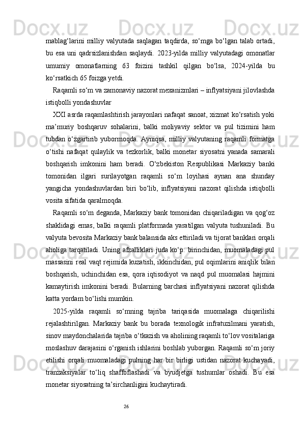 26mablag‘larini   milliy   valyutada   saqlagan   taqdirda,   so‘mga   bo‘lgan   talab   ortadi,
bu esa   uni  qadrsizlanishdan   saqlaydi.  2023-yilda  milliy  valyutadagi   omonatlar
umumiy   omonatlarning   63   foizini   tashkil   qilgan   bo‘lsa,   2024-yilda   bu
ko‘rsatkich 65 foizga yetdi.
Raqamli so‘m va zamonaviy nazorat mexanizmlari – inflyatsiyani jilovlashda
istiqbolli yondashuvlar
XXI asrda raqamlashtirish jarayonlari nafaqat sanoat, xizmat ko‘rsatish yoki
ma’muriy   boshqaruv   sohalarini,   balki   moliyaviy   sektor   va   pul   tizimini   ham
tubdan  o‘zgartirib   yubormoqda.   Ayniqsa,   milliy  valyutaning   raqamli   formatga
o‘tishi   nafaqat   qulaylik   va   tezkorlik,   balki   monetar   siyosatni   yanada   samarali
boshqarish   imkonini   ham   beradi.   O‘zbekiston   Respublikasi   Markaziy   banki
tomonidan   ilgari   surilayotgan   raqamli   so‘m   loyihasi   aynan   ana   shunday
yangicha   yondashuvlardan   biri   bo‘lib,   inflyatsiyani   nazorat   qilishda   istiqbolli
vosita sifatida qaralmoqda.
Raqamli so‘m deganda, Markaziy bank tomonidan chiqariladigan va qog‘oz
shaklidagi   emas,   balki   raqamli   platformada   yaratilgan   valyuta   tushuniladi.   Bu
valyuta bevosita Markaziy bank balansida aks ettiriladi va tijorat banklari orqali
aholiga tarqatiladi. Uning afzalliklari juda ko‘p: birinchidan, muomaladagi pul
massasini real vaqt rejimida kuzatish, ikkinchidan, pul oqimlarini aniqlik bilan
boshqarish,   uchinchidan   esa,   qora   iqtisodiyot   va   naqd   pul   muomalasi   hajmini
kamaytirish   imkonini   beradi.   Bularning   barchasi   inflyatsiyani   nazorat   qilishda
katta yordam bo‘lishi mumkin.
2025-yilda   raqamli   so‘mning   tajriba   tariqasida   muomalaga   chiqarilishi
rejalashtirilgan.   Markaziy   bank   bu   borada   texnologik   infratuzilmani   yaratish,
sinov maydonchalarida tajriba o‘tkazish va aholining raqamli to‘lov vositalariga
moslashuv darajasini o‘rganish ishlarini boshlab yuborgan. Raqamli so‘m joriy
etilishi   orqali   muomaladagi   pulning   har   bir   birligi   ustidan   nazorat   kuchayadi,
tranzaksiyalar   to‘liq   shaffoflashadi   va   byudjetga   tushumlar   oshadi.   Bu   esa
monetar siyosatning ta’sirchanligini kuchaytiradi. 